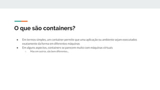O que são containers?
● Em termos simples, um container permite que uma aplicação ou ambiente sejam executados
exatamente da forma em diferentes máquinas
● Em alguns aspectos, containers se parecem muito com máquinas virtuais
○ Mas em outros, são bem diferentes...
 