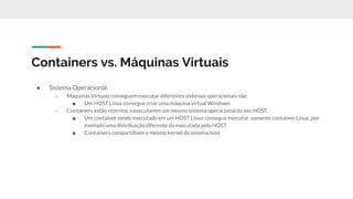 Containers vs. Máquinas Virtuais
● Sistema Operacional:
○ Máquinas Virtuais conseguem executar diferentes sistemas operacionais não
■ Um HOST Linux consegue criar uma máquina virtual Windows
○ Containers estão restritos a executarem um mesmo sistema operacional do seu HOST.
■ Um container sendo executado em um HOST Linux consegue executar somente container Linux, por
exemplo uma distribuição diferente da executada pelo HOST
■ Containers compartilham o mesmo kernel do sistema host
 