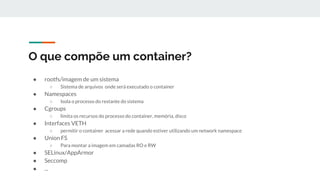 O que compõe um container?
● rootfs/imagem de um sistema
○ Sistema de arquivos onde será executado o container
● Namespaces
○ Isola o processo do restante do sistema
● Cgroups
○ limita os recursos do processo do container, memória, disco
● Interfaces VETH
○ permitir o container acessar a rede quando estiver utilizando um network namespace
● Union FS
○ Para montar a imagem em camadas RO e RW
● SELinux/AppArmor
● Seccomp
● ...
 