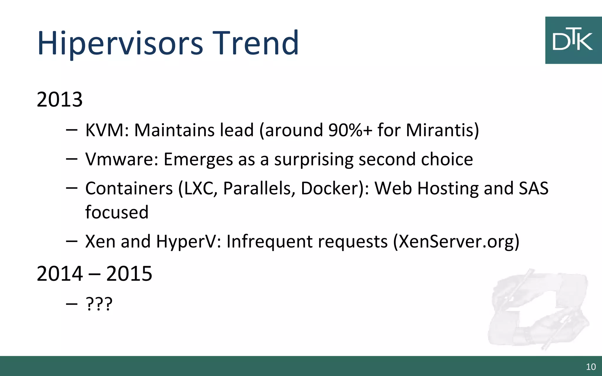 Hipervisors Trend 
2013 
– KVM: Maintains lead (around 90%+ for Mirantis) 
– Vmware: Emerges as a surprising second choice 
– Containers (LXC, Parallels, Docker): Web Hosting and SAS 
focused 
– Xen and HyperV: Infrequent requests (XenServer.org) 
2014 – 2015 
– ??? 
10 
 