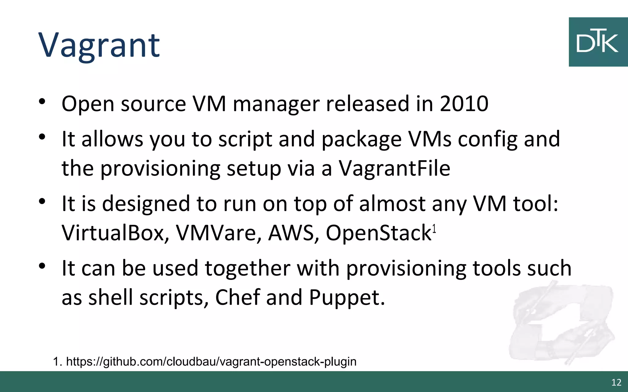 Vagrant 
• Open source VM manager released in 2010 
• It allows you to script and package VMs config and 
the provisioning setup via a VagrantFile 
• It is designed to run on top of almost any VM tool: 
VirtualBox, VMVare, AWS, OpenStack1 
• It can be used together with provisioning tools such 
as shell scripts, Chef and Puppet. 
12 
1. https://github.com/cloudbau/vagrant-openstack-plugin 
 