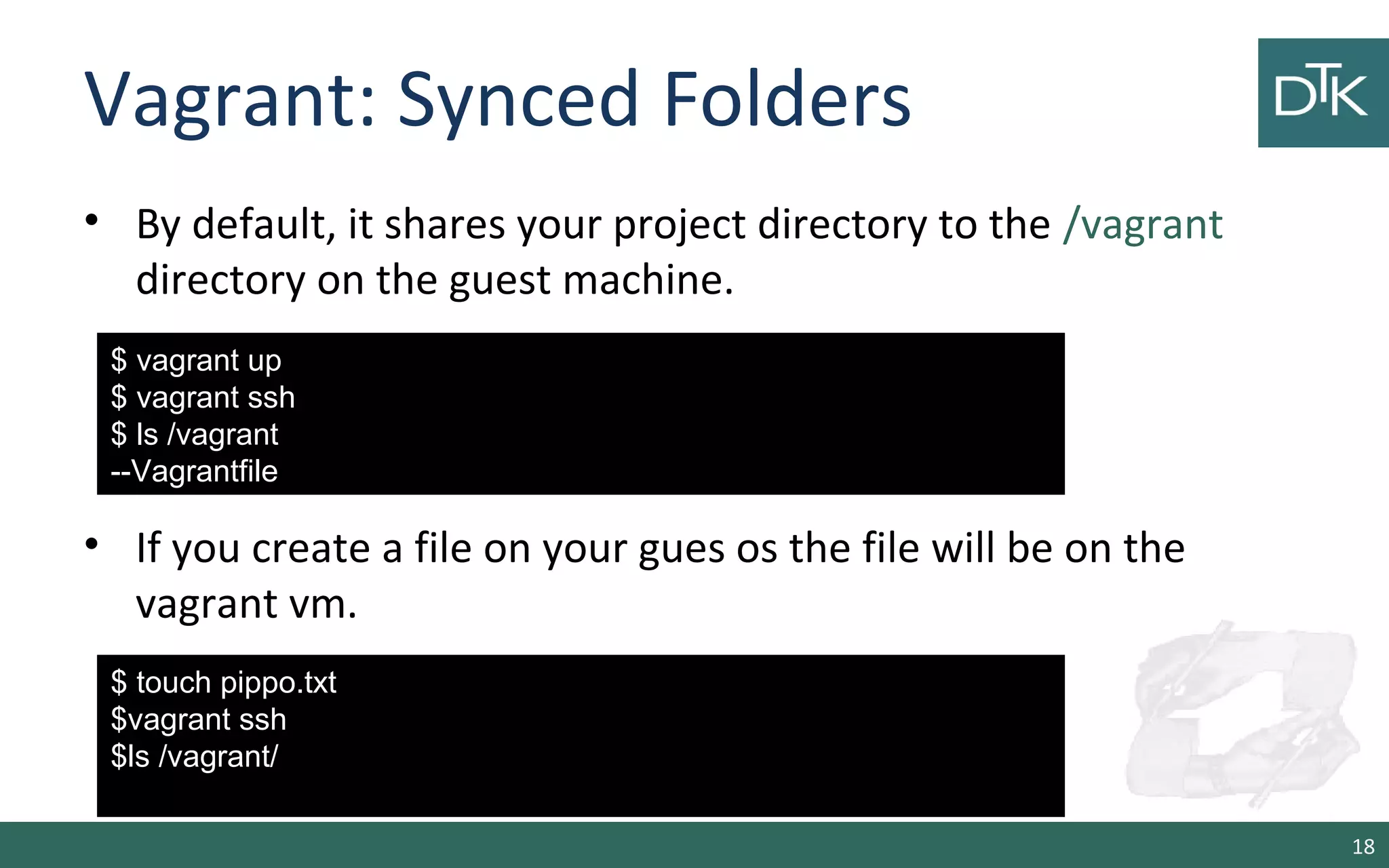 Vagrant: Synced Folders 
• By default, it shares your project directory to the /vagrant 
directory on the guest machine. 
• If you create a file on your gues os the file will be on the 
vagrant vm. 
18 
$ vagrant up 
$ vagrant ssh 
$ ls /vagrant 
--Vagrantfile 
$ touch pippo.txt 
$vagrant ssh 
$ls /vagrant/ 
 