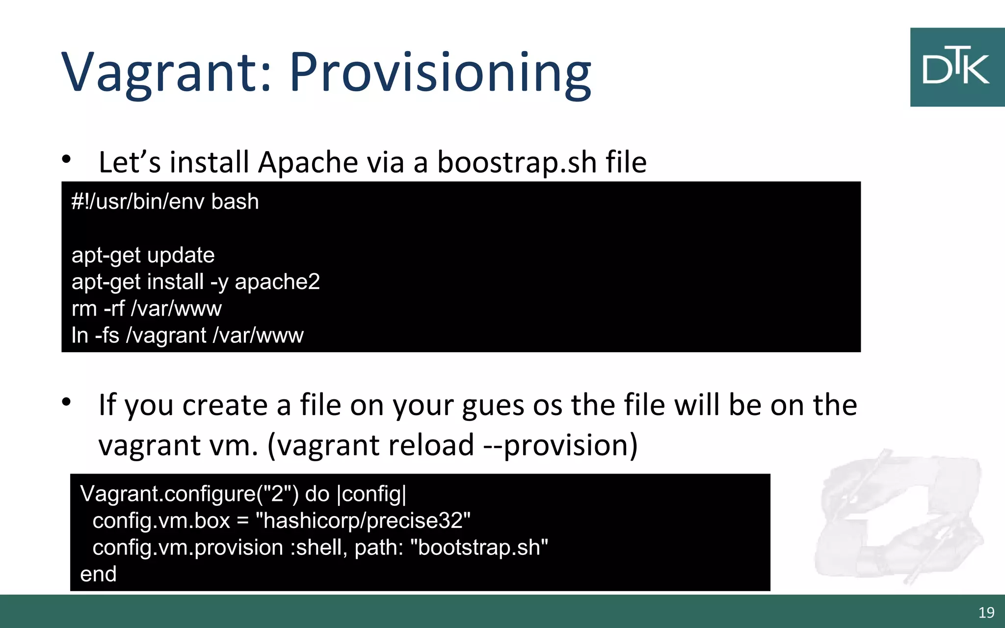 Vagrant: Provisioning 
• Let’s install Apache via a boostrap.sh file 
• If you create a file on your gues os the file will be on the 
vagrant vm. (vagrant reload --provision) 
19 
#!/usr/bin/env bash 
apt-get update 
apt-get install -y apache2 
rm -rf /var/www 
ln -fs /vagrant /var/www 
Vagrant.configure(&quot;2&quot;) do |config| 
config.vm.box = &quot;hashicorp/precise32&quot; 
config.vm.provision :shell, path: &quot;bootstrap.sh&quot; 
end 
 