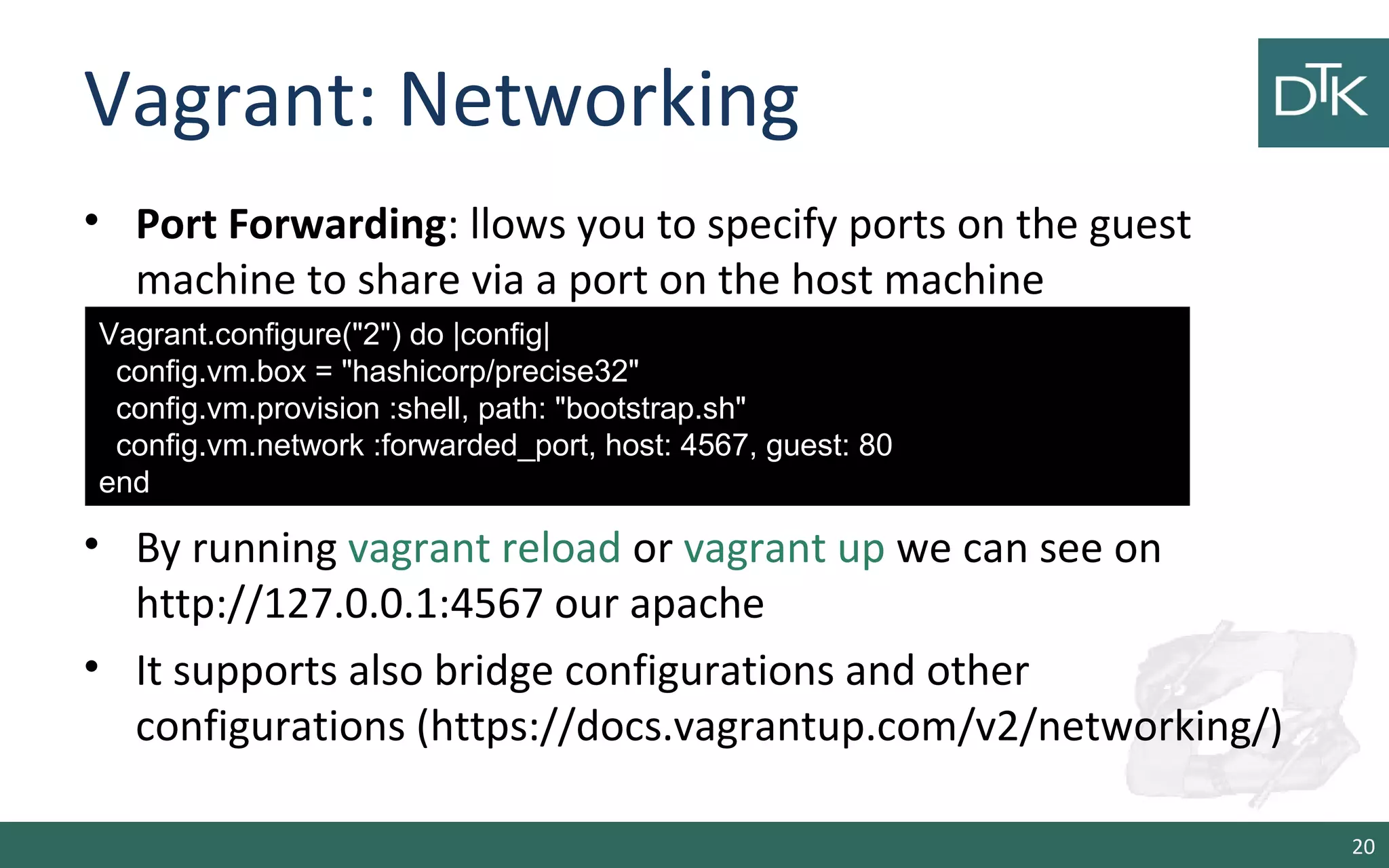 Vagrant: Networking 
• Port Forwarding: llows you to specify ports on the guest 
machine to share via a port on the host machine 
• By running vagrant reload or vagrant up we can see on 
http://127.0.0.1:4567 our apache 
• It supports also bridge configurations and other 
configurations (https://docs.vagrantup.com/v2/networking/) 
20 
Vagrant.configure(&quot;2&quot;) do |config| 
config.vm.box = &quot;hashicorp/precise32&quot; 
config.vm.provision :shell, path: &quot;bootstrap.sh&quot; 
config.vm.network :forwarded_port, host: 4567, guest: 80 
end 
 