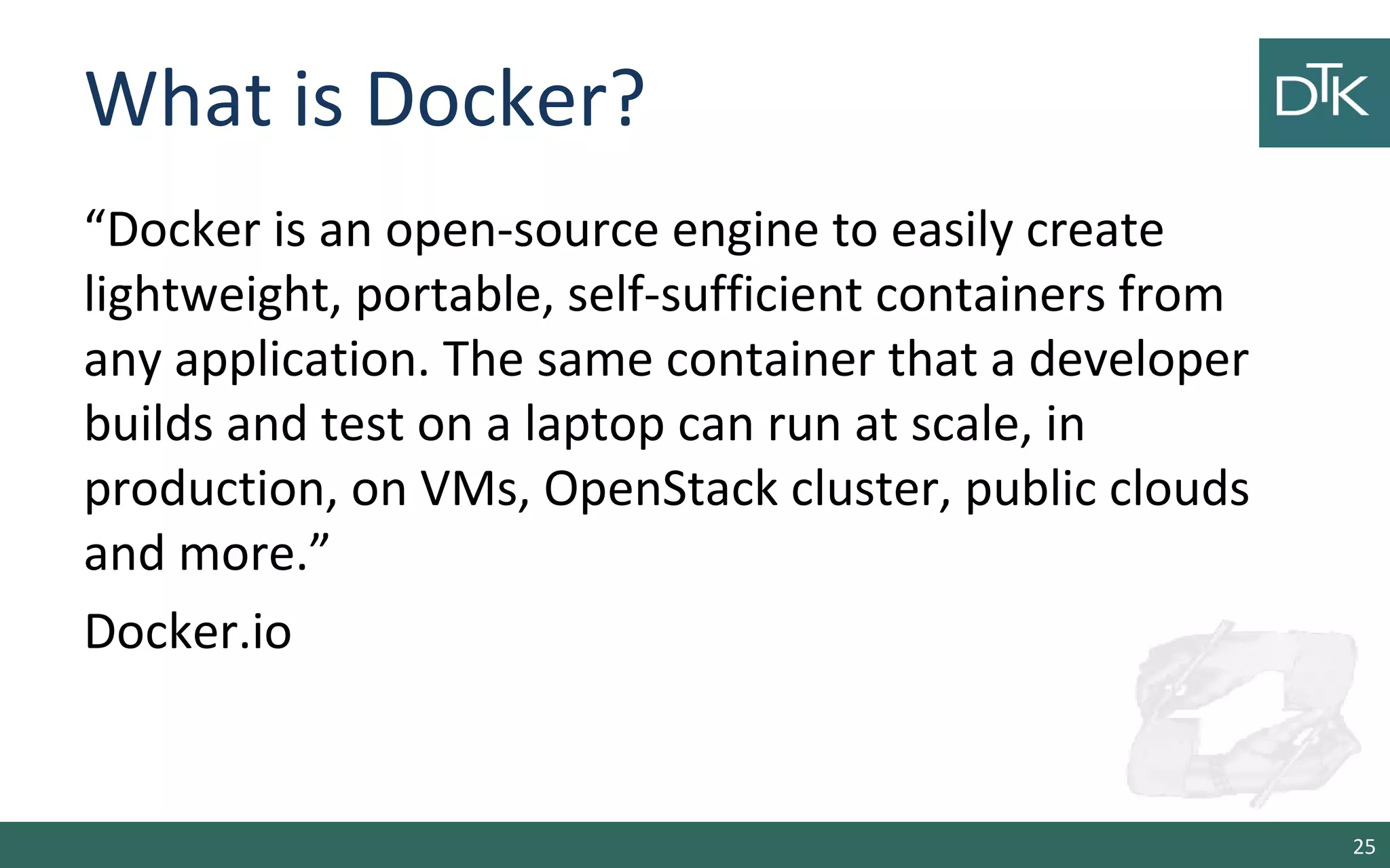 What is Docker? 
“Docker is an open-source engine to easily create 
lightweight, portable, self-sufficient containers from 
any application. The same container that a developer 
builds and test on a laptop can run at scale, in 
production, on VMs, OpenStack cluster, public clouds 
and more.” 
Docker.io 
25 
 