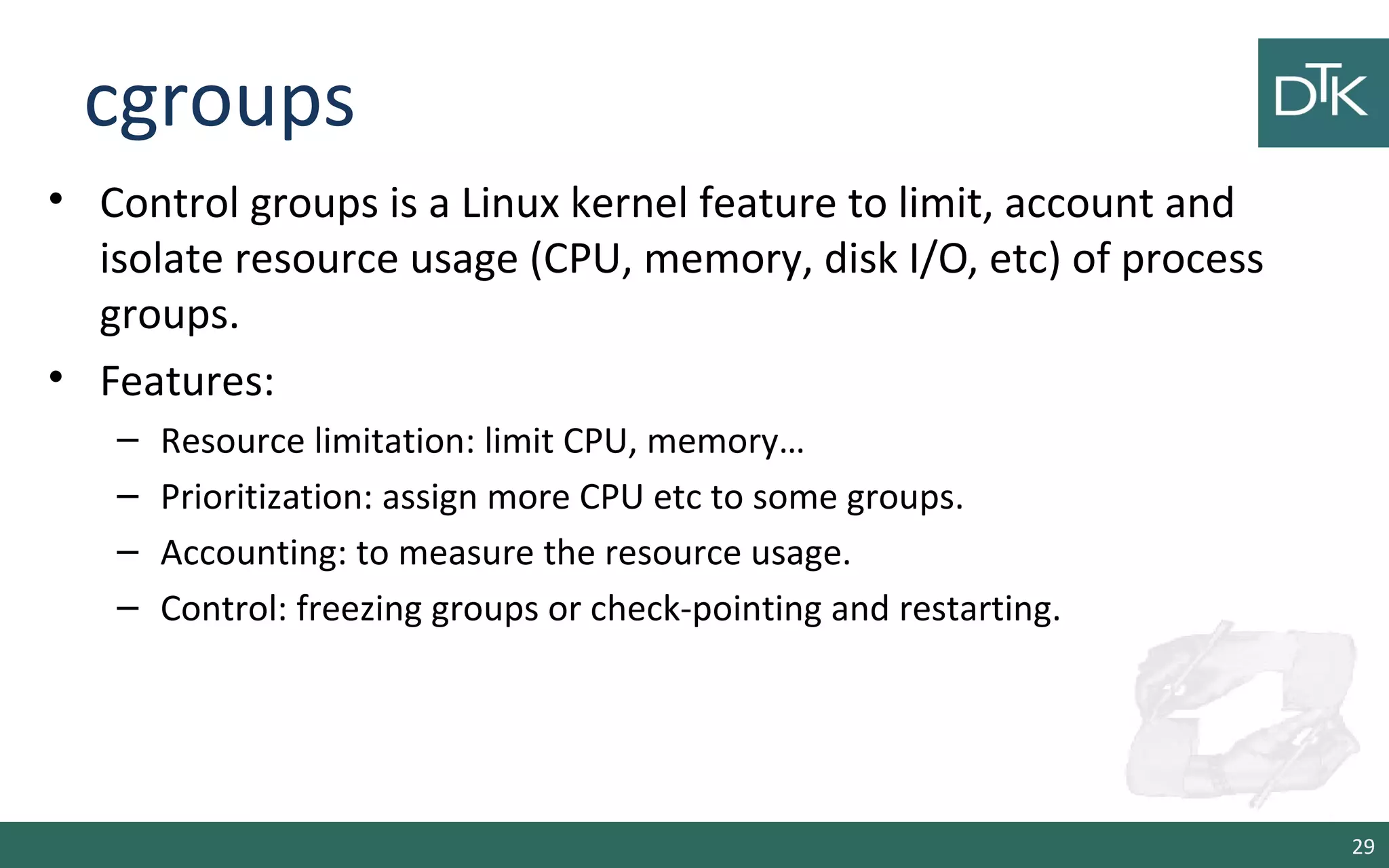 cgroups 
• Control groups is a Linux kernel feature to limit, account and 
isolate resource usage (CPU, memory, disk I/O, etc) of process 
groups. 
• Features: 
– Resource limitation: limit CPU, memory… 
– Prioritization: assign more CPU etc to some groups. 
– Accounting: to measure the resource usage. 
– Control: freezing groups or check-pointing and restarting. 
29 
 