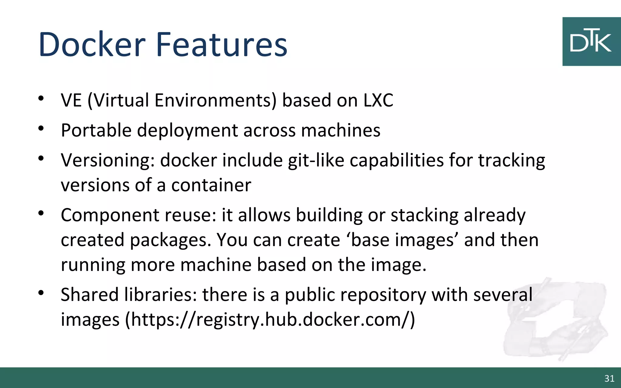 Docker Features 
• VE (Virtual Environments) based on LXC 
• Portable deployment across machines 
• Versioning: docker include git-like capabilities for tracking 
versions of a container 
• Component reuse: it allows building or stacking already 
created packages. You can create ‘base images’ and then 
running more machine based on the image. 
• Shared libraries: there is a public repository with several 
images (https://registry.hub.docker.com/) 
31 
 