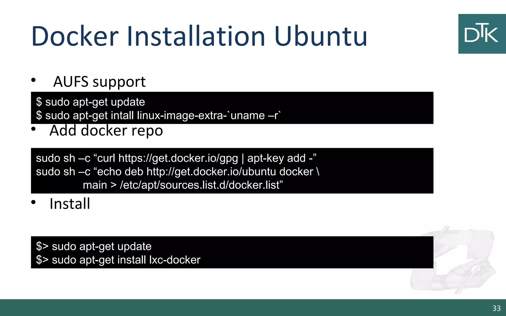 Docker Installation Ubuntu 
• AUFS support 
• Add docker repo 
• Install 
33 
$ sudo apt-get update 
$ sudo apt-get intall linux-image-extra-`uname –r` 
sudo sh –c “curl https://get.docker.io/gpg | apt-key add -” 
sudo sh –c “echo deb http://get.docker.io/ubuntu docker  
main &gt; /etc/apt/sources.list.d/docker.list” 
$&gt; sudo apt-get update 
$&gt; sudo apt-get install lxc-docker 
 