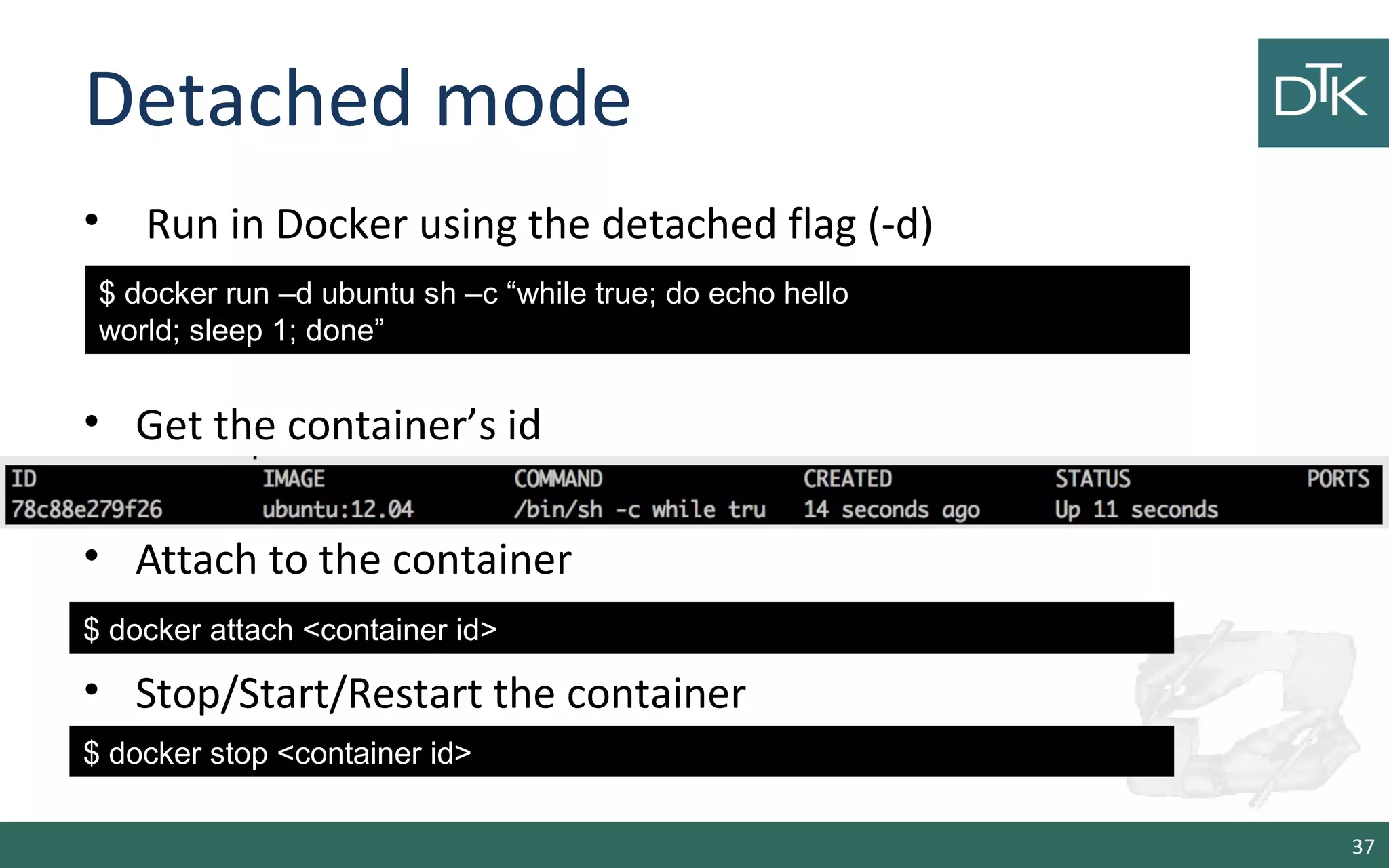 Detached mode 
• Run in Docker using the detached flag (-d) 
• Get the container’s id 
• Attach to the container 
• Stop/Start/Restart the container 
37 
$ docker run –d ubuntu sh –c “while true; do echo hello 
world; sleep 1; done” 
$ docker attach &lt;container id&gt; 
$ docker stop &lt;container id&gt; 
 