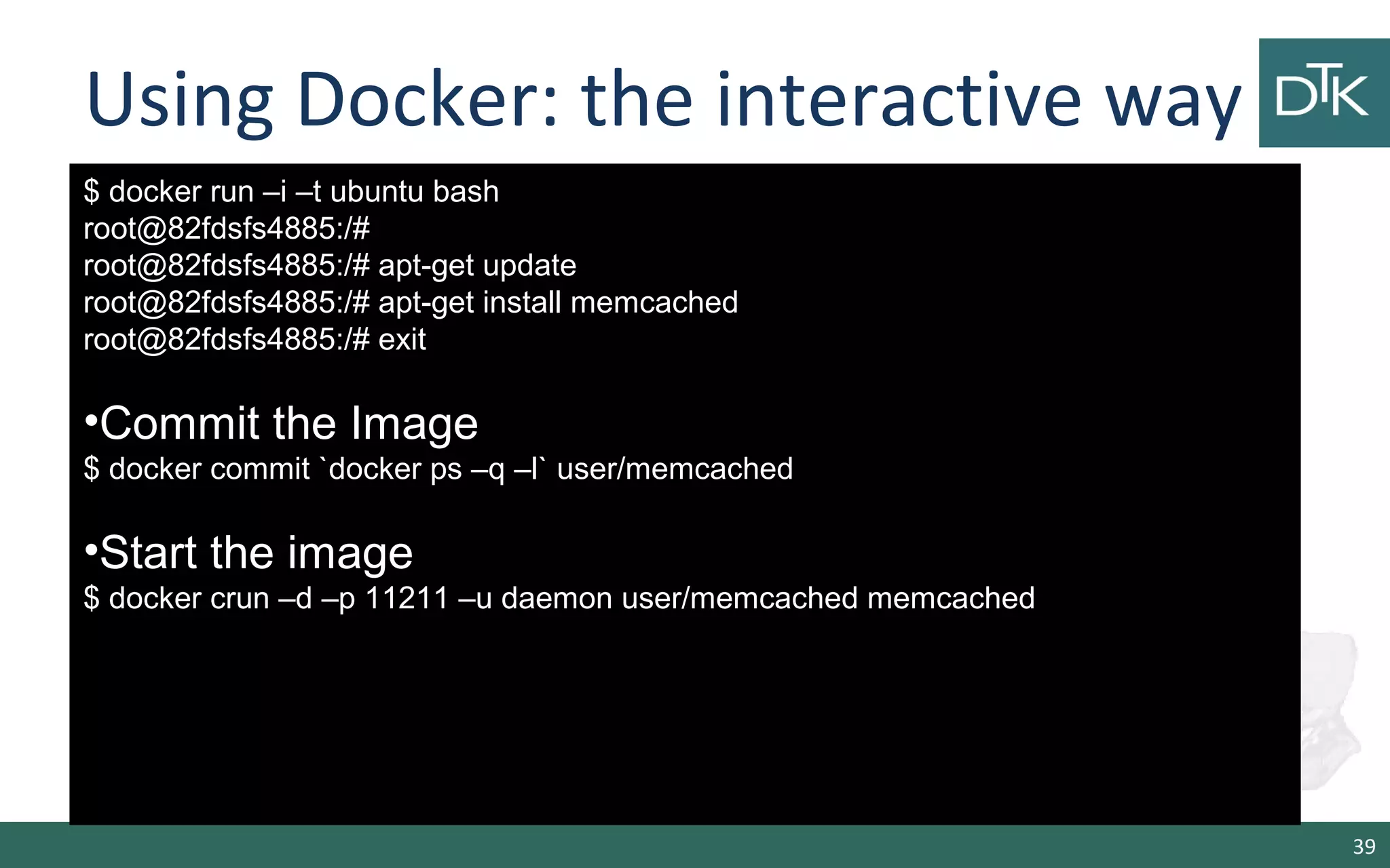 Using Docker: the interactive way 
39 
$ docker run –i –t ubuntu bash 
root@82fdsfs4885:/# 
root@82fdsfs4885:/# apt-get update 
root@82fdsfs4885:/# apt-get install memcached 
root@82fdsfs4885:/# exit 
•Commit the Image 
$ docker commit `docker ps –q –l` user/memcached 
•Start the image 
$ docker crun –d –p 11211 –u daemon user/memcached memcached 
 