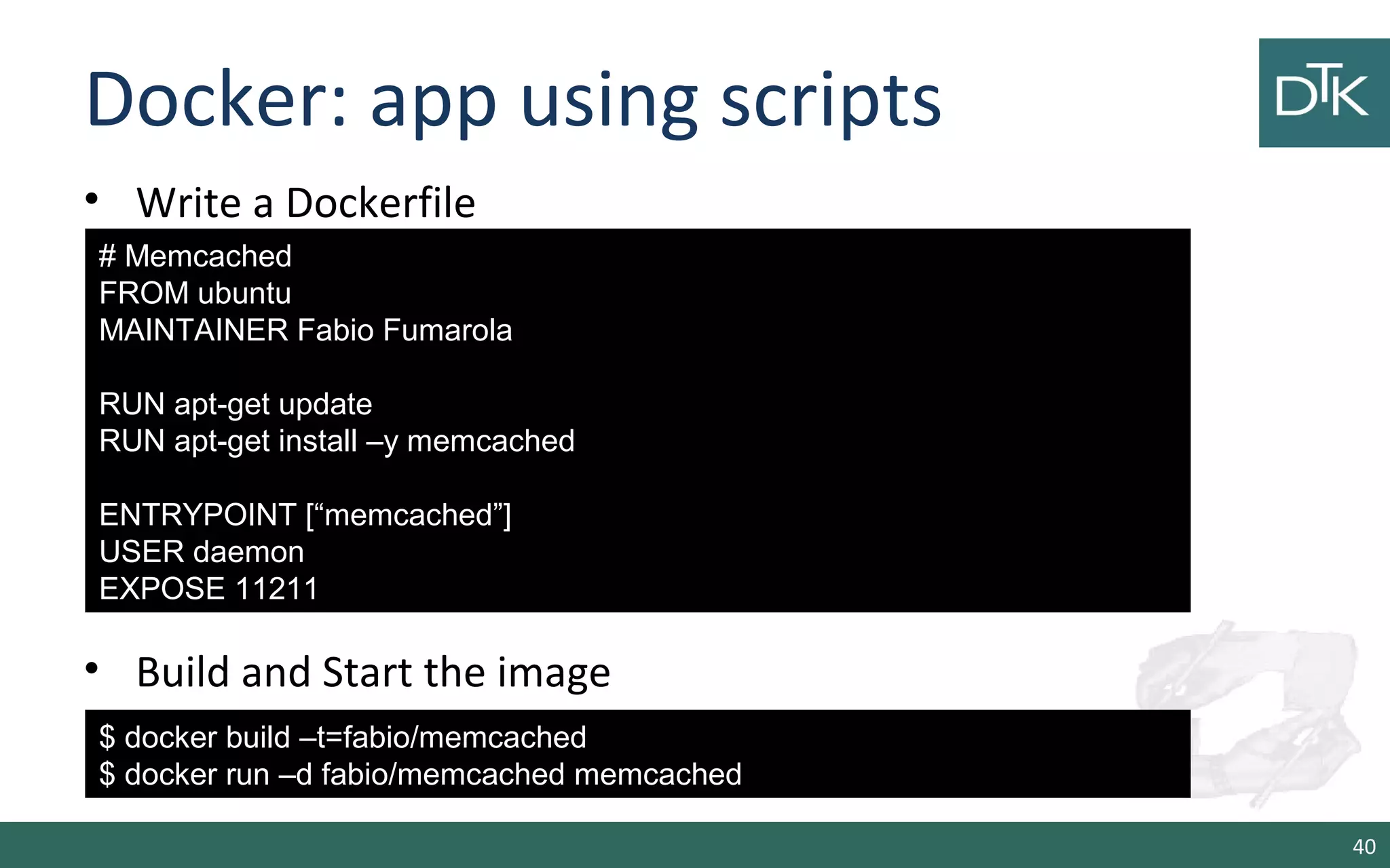 Docker: app using scripts 
• Write a Dockerfile 
• Build and Start the image 
40 
# Memcached 
FROM ubuntu 
MAINTAINER Fabio Fumarola 
RUN apt-get update 
RUN apt-get install –y memcached 
ENTRYPOINT [“memcached”] 
USER daemon 
EXPOSE 11211 
$ docker build –t=fabio/memcached 
$ docker run –d fabio/memcached memcached 
 