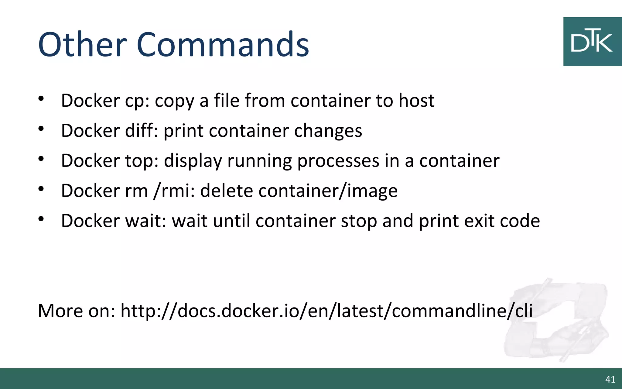 Other Commands 
• Docker cp: copy a file from container to host 
• Docker diff: print container changes 
• Docker top: display running processes in a container 
• Docker rm /rmi: delete container/image 
• Docker wait: wait until container stop and print exit code 
More on: http://docs.docker.io/en/latest/commandline/cli 
41 
 