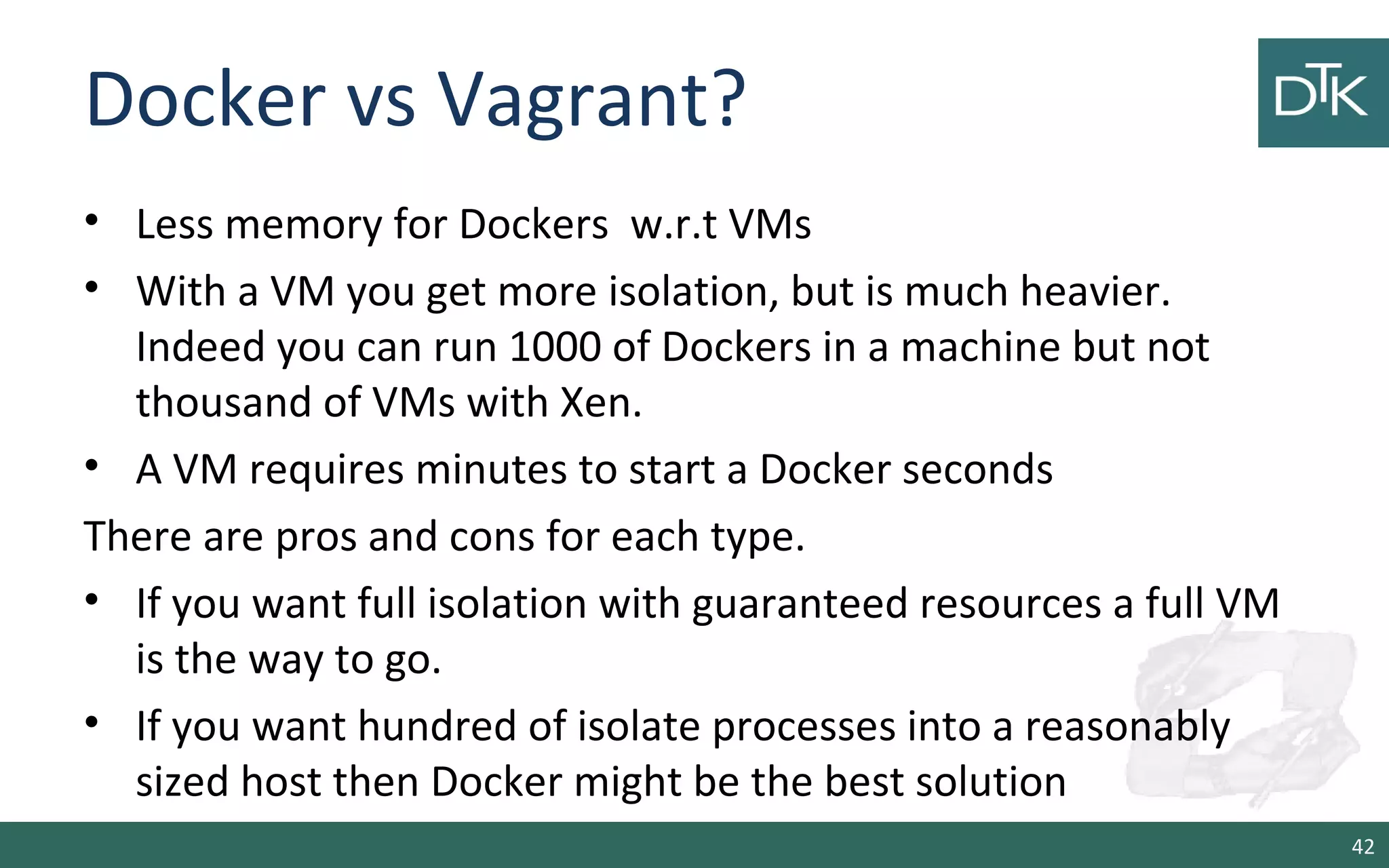 Docker vs Vagrant? 
• Less memory for Dockers w.r.t VMs 
• With a VM you get more isolation, but is much heavier. 
Indeed you can run 1000 of Dockers in a machine but not 
thousand of VMs with Xen. 
• A VM requires minutes to start a Docker seconds 
There are pros and cons for each type. 
• If you want full isolation with guaranteed resources a full VM 
is the way to go. 
• If you want hundred of isolate processes into a reasonably 
sized host then Docker might be the best solution 
42 
 