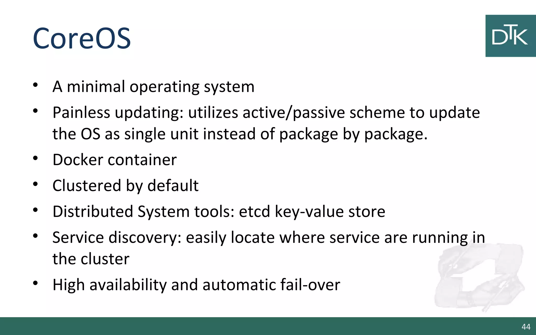 CoreOS 
• A minimal operating system 
• Painless updating: utilizes active/passive scheme to update 
the OS as single unit instead of package by package. 
• Docker container 
• Clustered by default 
• Distributed System tools: etcd key-value store 
• Service discovery: easily locate where service are running in 
the cluster 
• High availability and automatic fail-over 
44 
 