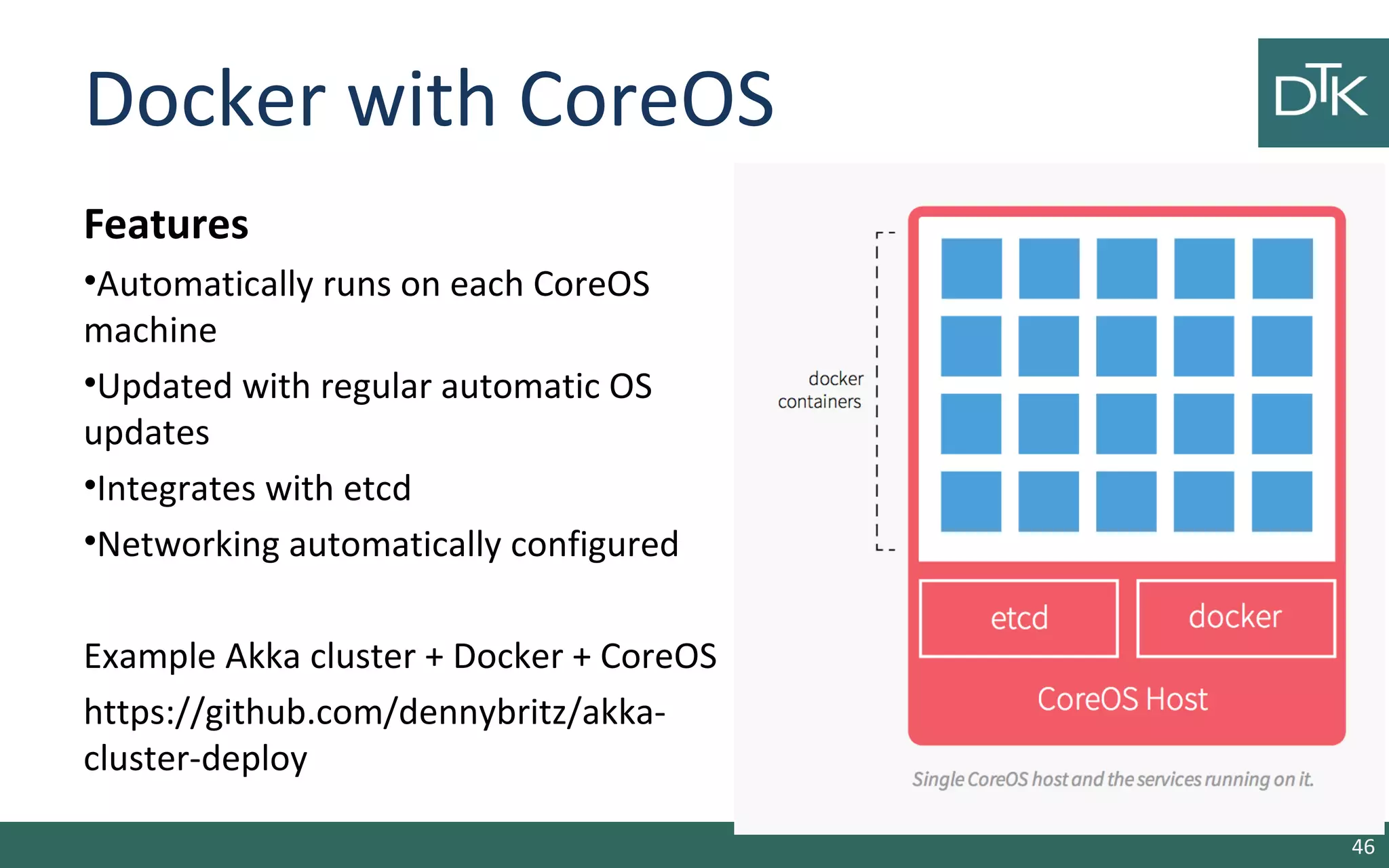 Docker with CoreOS 
Features 
•Automatically runs on each CoreOS 
machine 
•Updated with regular automatic OS 
updates 
•Integrates with etcd 
•Networking automatically configured 
Example Akka cluster + Docker + CoreOS 
https://github.com/dennybritz/akka-cluster- 
deploy 
46 
 