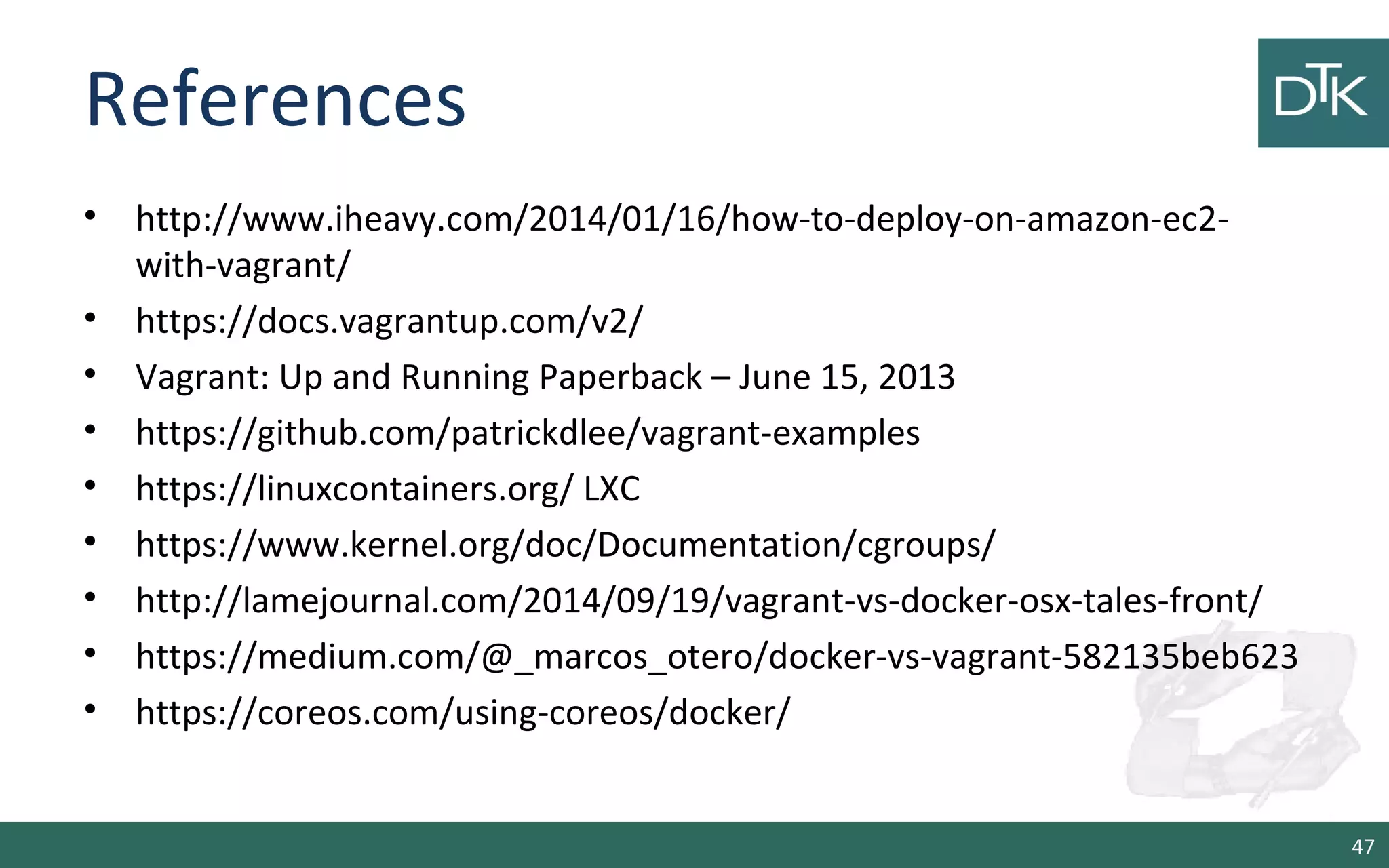 References 
• http://www.iheavy.com/2014/01/16/how-to-deploy-on-amazon-ec2- 
with-vagrant/ 
• https://docs.vagrantup.com/v2/ 
• Vagrant: Up and Running Paperback – June 15, 2013 
• https://github.com/patrickdlee/vagrant-examples 
• https://linuxcontainers.org/ LXC 
• https://www.kernel.org/doc/Documentation/cgroups/ 
• http://lamejournal.com/2014/09/19/vagrant-vs-docker-osx-tales-front/ 
• https://medium.com/@_marcos_otero/docker-vs-vagrant-582135beb623 
• https://coreos.com/using-coreos/docker/ 
47 
