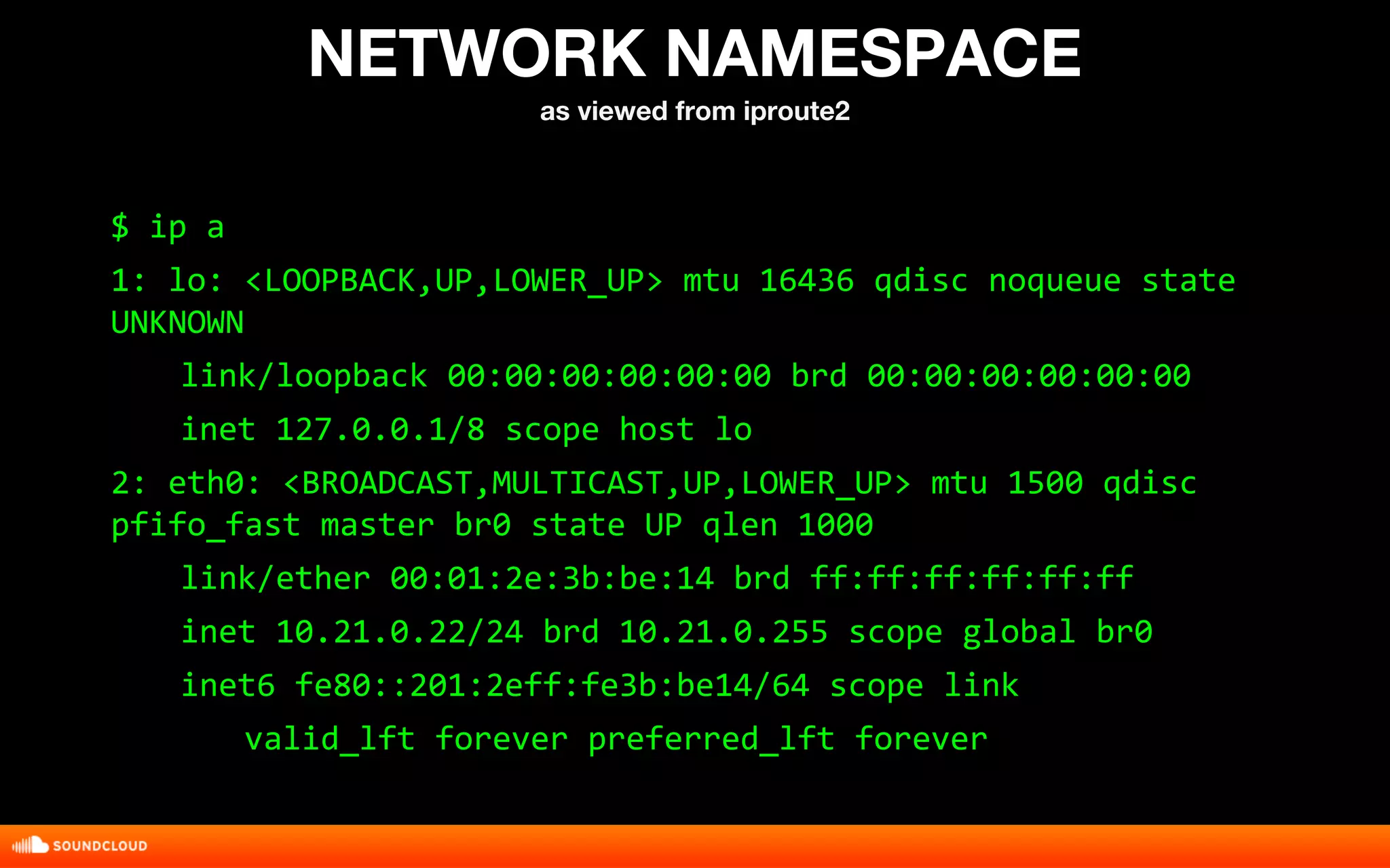 NETWORK NAMESPACE 
as viewed from iproute2 
$ ip a 
1: lo: <LOOPBACK,UP,LOWER_UP> mtu 16436 qdisc noqueue state 
UNKNOWN 
link/loopback 00:00:00:00:00:00 brd 00:00:00:00:00:00 
inet 127.0.0.1/8 scope host lo 
2: eth0: <BROADCAST,MULTICAST,UP,LOWER_UP> mtu 1500 qdisc 
pfifo_fast master br0 state UP qlen 1000 
link/ether 00:01:2e:3b:be:14 brd ff:ff:ff:ff:ff:ff 
inet 10.21.0.22/24 brd 10.21.0.255 scope global br0 
inet6 fe80::201:2eff:fe3b:be14/64 scope link 
valid_lft forever preferred_lft forever 
 