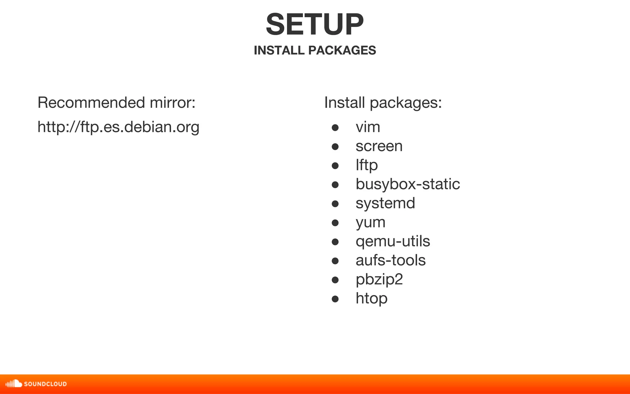 Recommended mirror: 
http://ftp.es.debian.org 
SETUP 
INSTALL PACKAGES 
Install packages: 
● vim 
● screen 
● lftp 
● busybox-static 
● systemd 
● yum 
● qemu-utils 
● aufs-tools 
● pbzip2 
● htop 
 