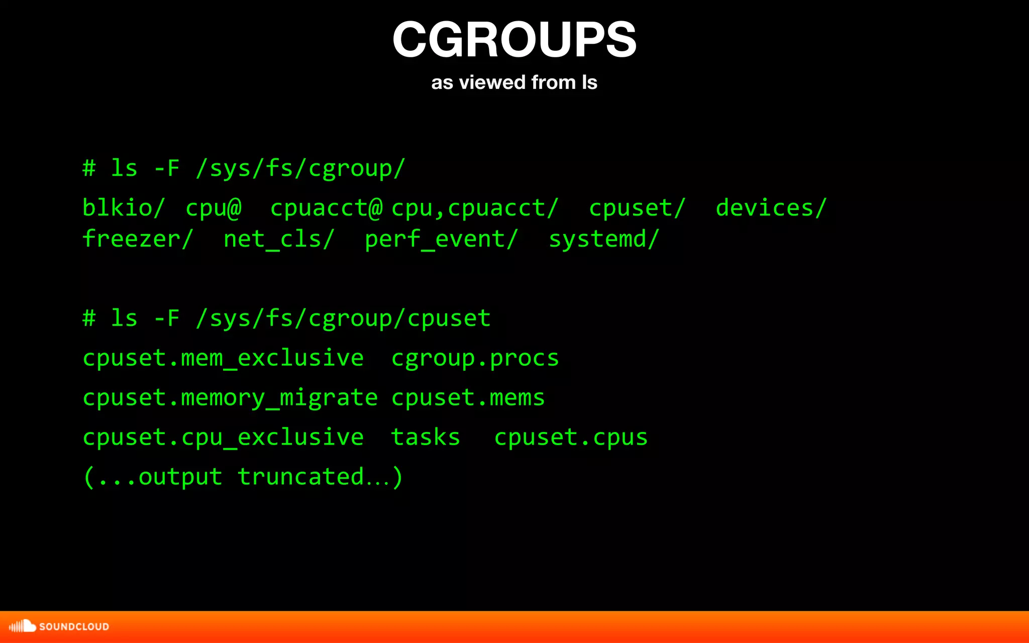 CGROUPS 
as viewed from ls 
# ls -F /sys/fs/cgroup/ 
blkio/ cpu@ cpuacct@ cpu,cpuacct/ cpuset/ devices/ 
freezer/ net_cls/ perf_event/ systemd/ 
# ls -F /sys/fs/cgroup/cpuset 
cpuset.mem_exclusive cgroup.procs 
cpuset.memory_migrate cpuset.mems 
cpuset.cpu_exclusive tasks cpuset.cpus 
(...output truncated…) 
 