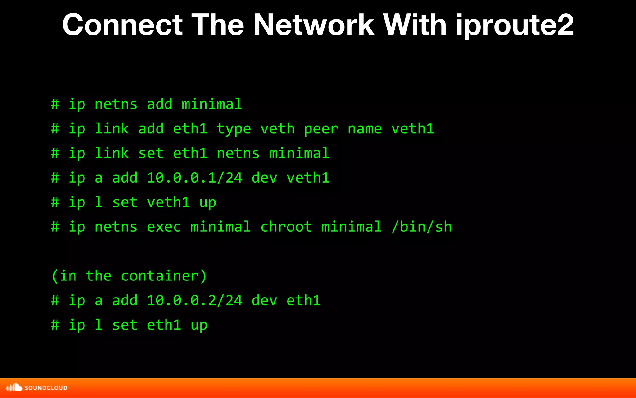 Connect The Network With iproute2 
# ip netns add minimal 
# ip link add eth1 type veth peer name veth1 
# ip link set eth1 netns minimal 
# ip a add 10.0.0.1/24 dev veth1 
# ip l set veth1 up 
# ip netns exec minimal chroot minimal /bin/sh 
(in the container) 
# ip a add 10.0.0.2/24 dev eth1 
# ip l set eth1 up 
 