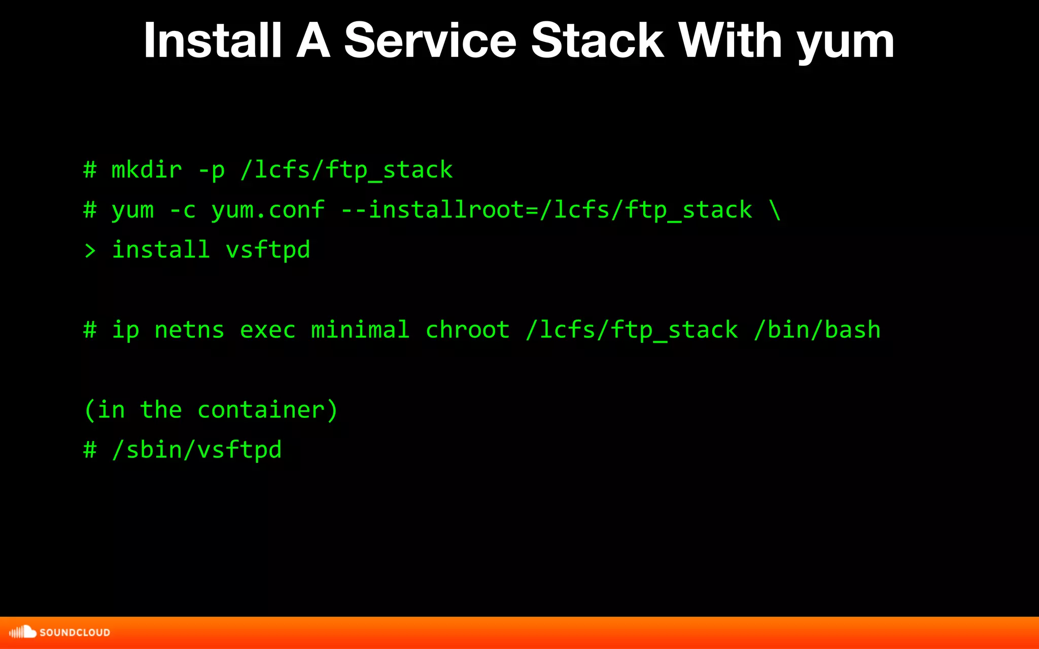 Install A Service Stack With yum 
# mkdir -p /lcfs/ftp_stack 
# yum -c yum.conf --installroot=/lcfs/ftp_stack  
> install vsftpd 
# ip netns exec minimal chroot /lcfs/ftp_stack /bin/bash 
(in the container) 
# /sbin/vsftpd 
 