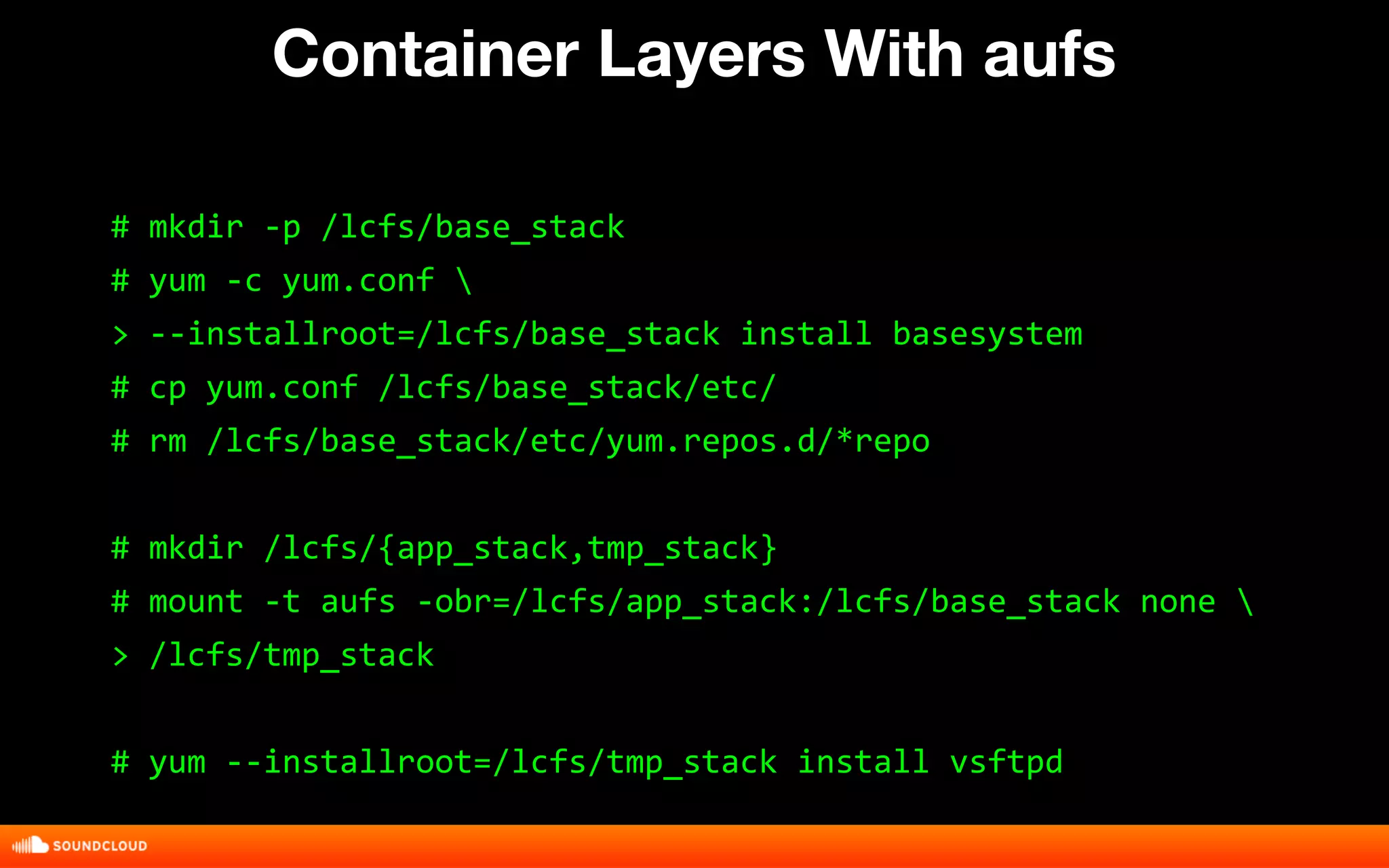 Container Layers With aufs 
# mkdir -p /lcfs/base_stack 
# yum -c yum.conf  
> --installroot=/lcfs/base_stack install basesystem 
# cp yum.conf /lcfs/base_stack/etc/ 
# rm /lcfs/base_stack/etc/yum.repos.d/*repo 
# mkdir /lcfs/{app_stack,tmp_stack} 
# mount -t aufs -obr=/lcfs/app_stack:/lcfs/base_stack none  
> /lcfs/tmp_stack 
# yum --installroot=/lcfs/tmp_stack install vsftpd 
 