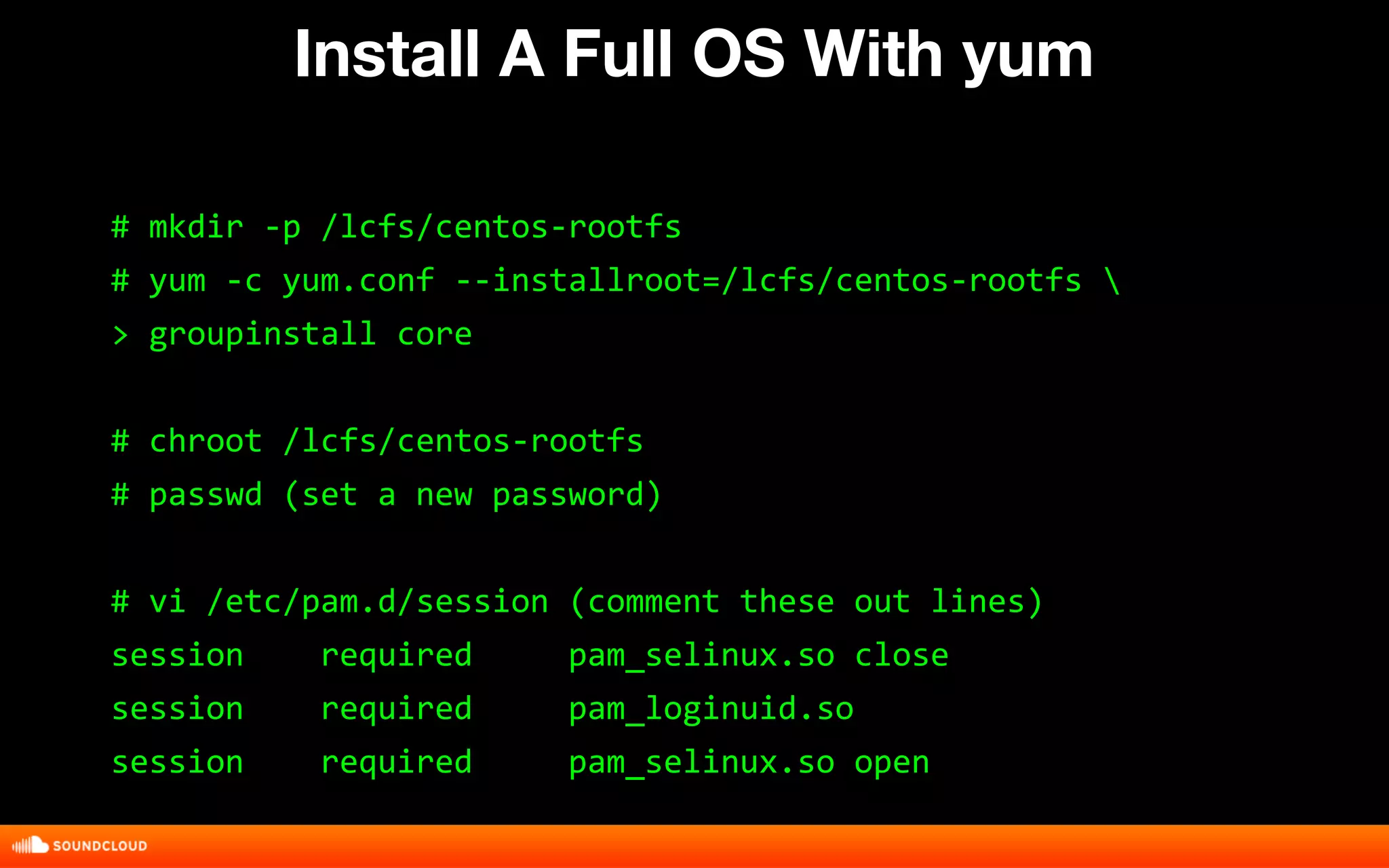 Install A Full OS With yum 
# mkdir -p /lcfs/centos-rootfs 
# yum -c yum.conf --installroot=/lcfs/centos-rootfs  
> groupinstall core 
# chroot /lcfs/centos-rootfs 
# passwd (set a new password) 
# vi /etc/pam.d/session (comment these out lines) 
session required pam_selinux.so close 
session required pam_loginuid.so 
session required pam_selinux.so open 
 
