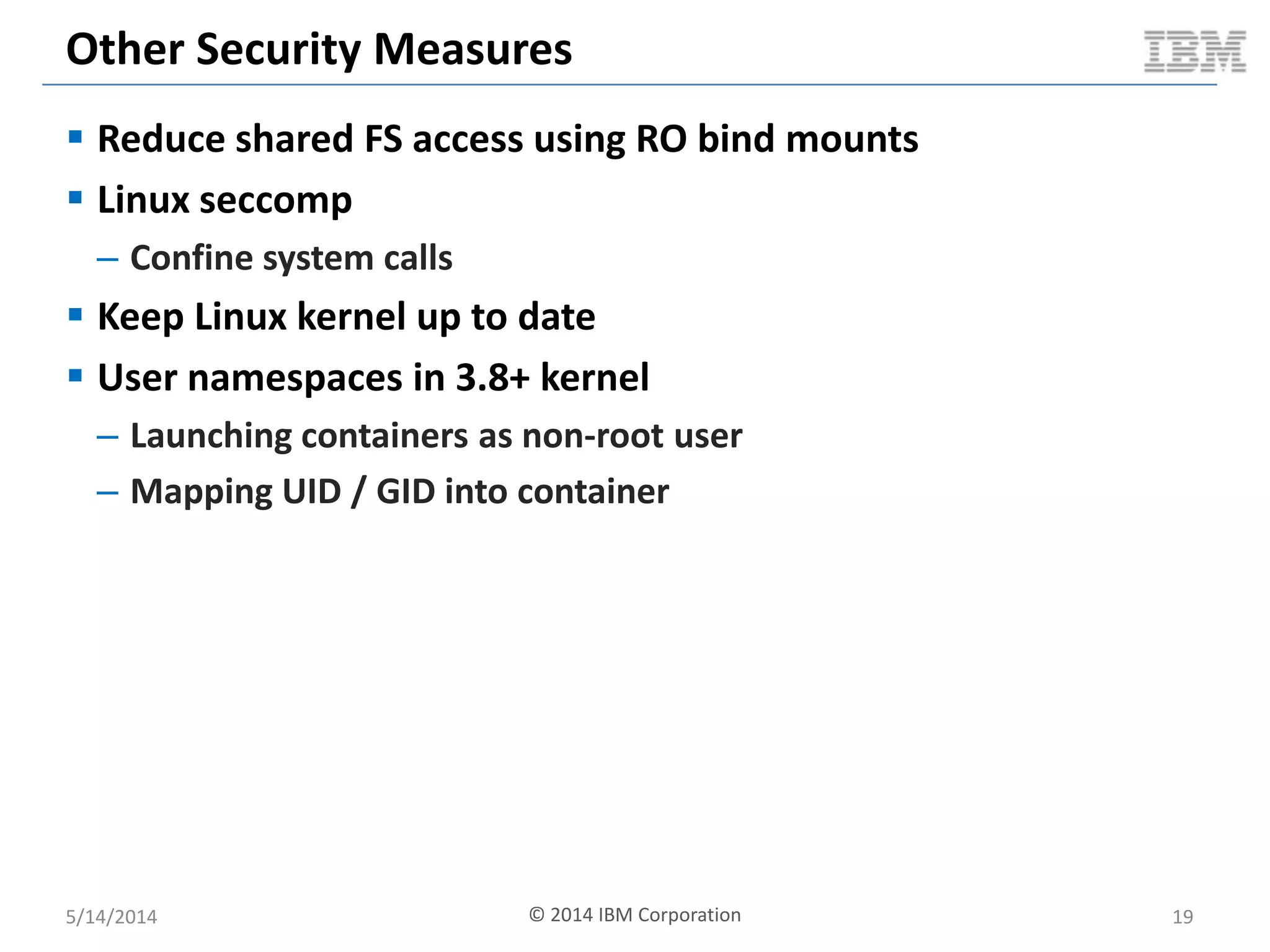 Other Security Measures
 Reduce shared FS access using RO bind mounts
 Linux seccomp
– Confine system calls
 Keep Linux kernel up to date
 User namespaces in 3.8+ kernel
– Launching containers as non-root user
– Mapping UID / GID into container
5/14/2014 © 2014 IBM Corporation 19
 