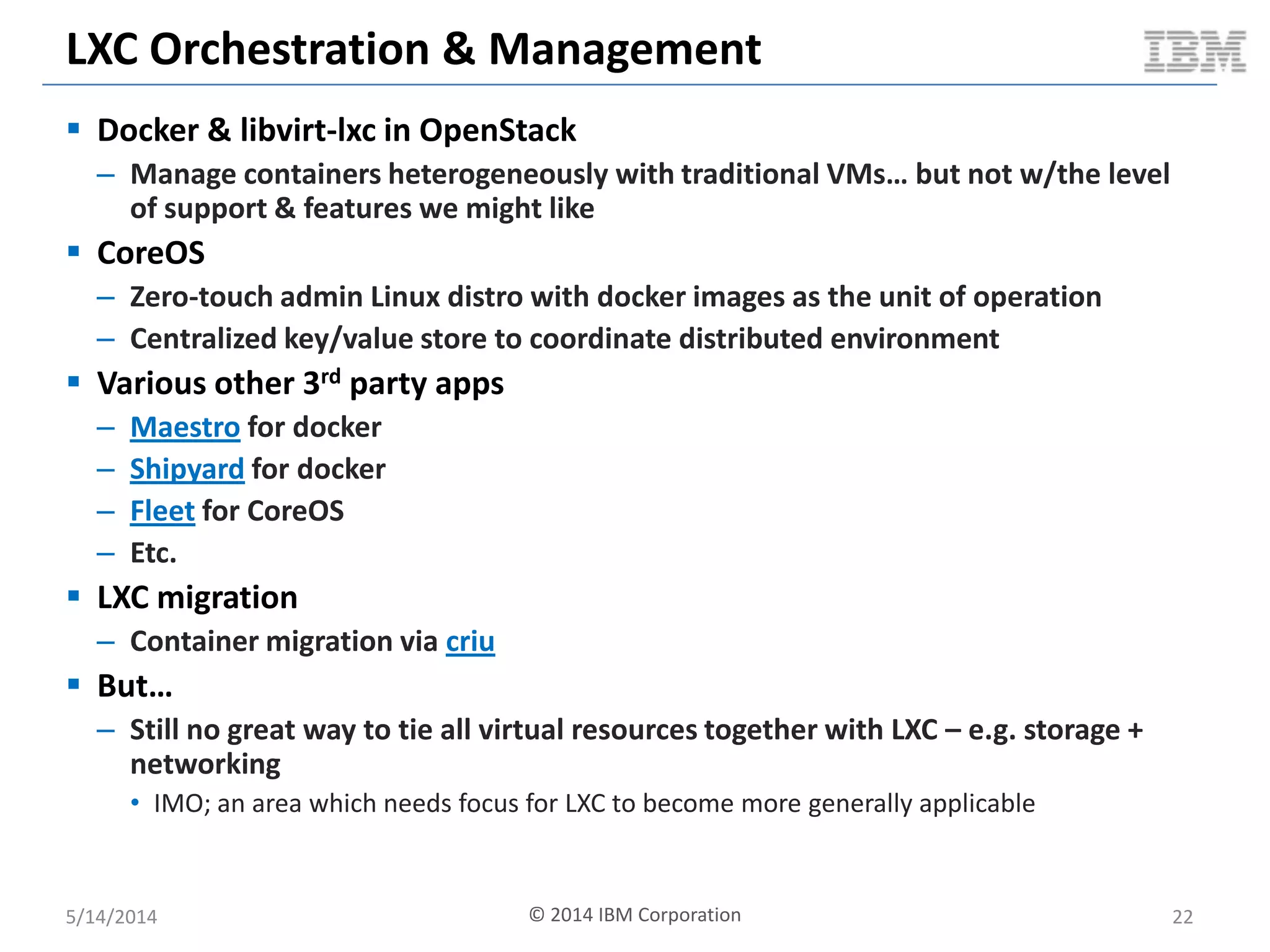 LXC Orchestration & Management
 Docker & libvirt-lxc in OpenStack
– Manage containers heterogeneously with traditional VMs… but not w/the level
of support & features we might like
 CoreOS
– Zero-touch admin Linux distro with docker images as the unit of operation
– Centralized key/value store to coordinate distributed environment
 Various other 3rd party apps
– Maestro for docker
– Shipyard for docker
– Fleet for CoreOS
– Etc.
 LXC migration
– Container migration via criu
 But…
– Still no great way to tie all virtual resources together with LXC – e.g. storage +
networking
• IMO; an area which needs focus for LXC to become more generally applicable
5/14/2014 22© 2014 IBM Corporation
 