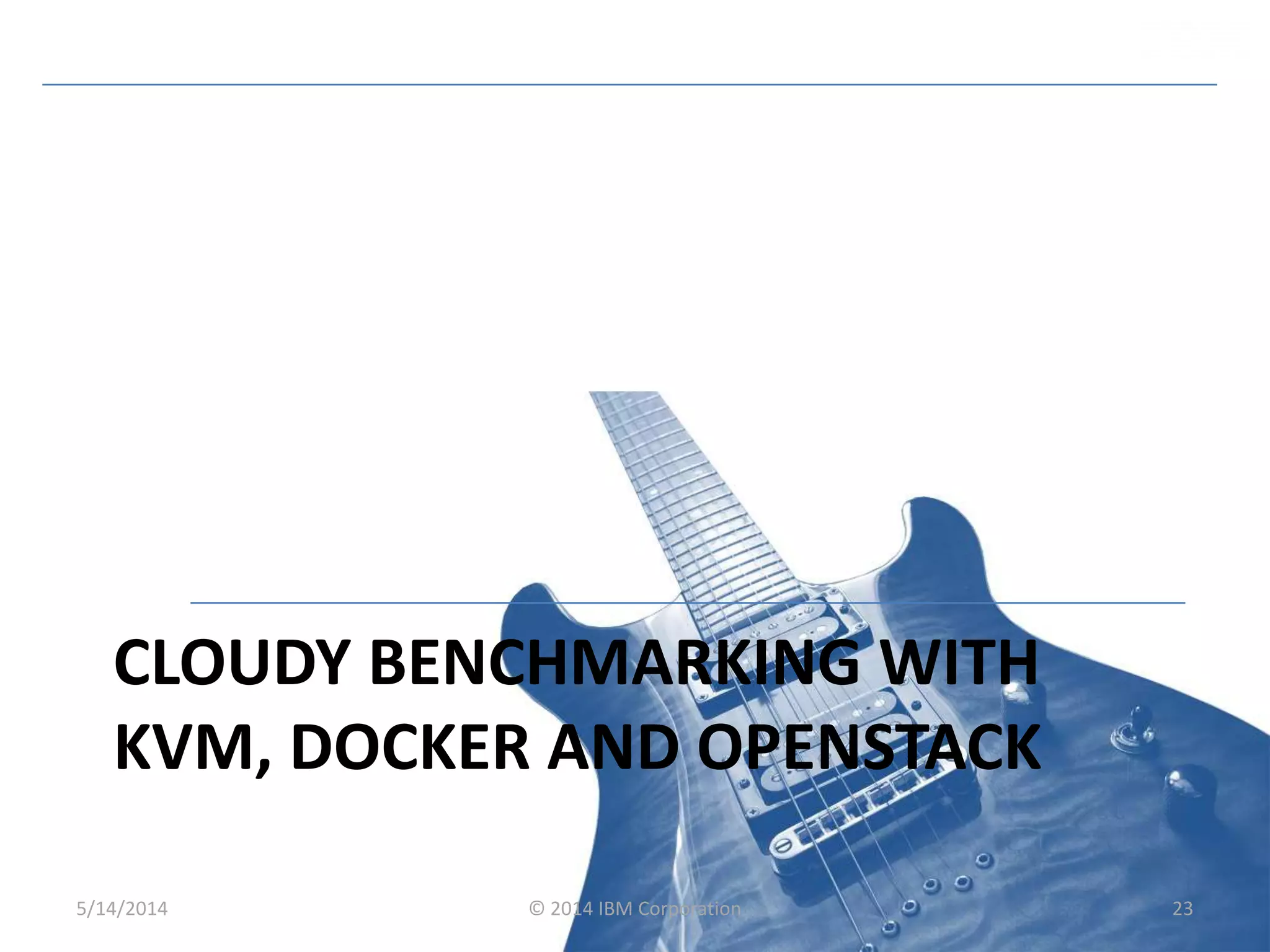 CLOUDY BENCHMARKING WITH
KVM, DOCKER AND OPENSTACK
5/14/2014 © 2014 IBM Corporation 23
 