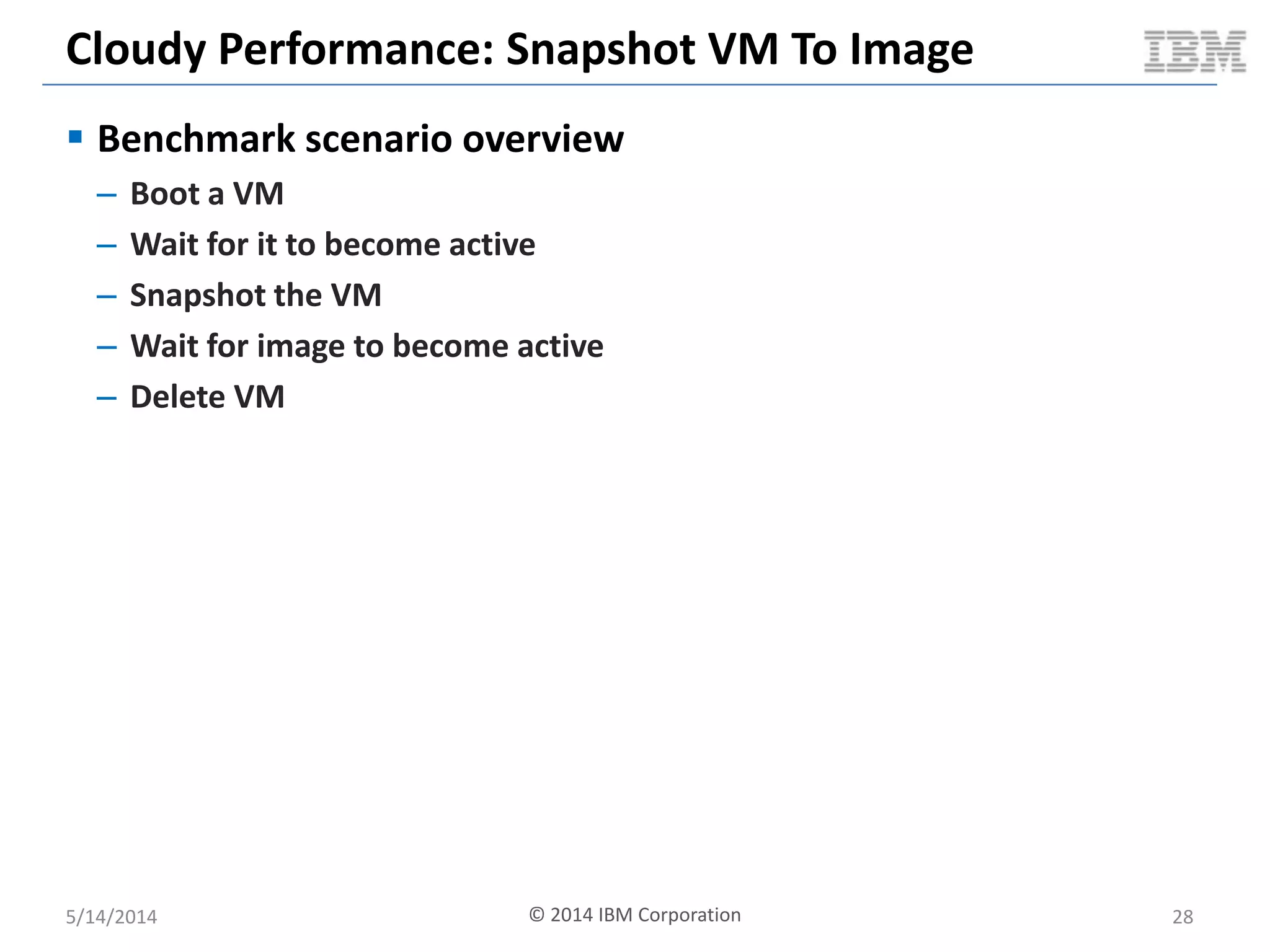 Cloudy Performance: Snapshot VM To Image
 Benchmark scenario overview
– Boot a VM
– Wait for it to become active
– Snapshot the VM
– Wait for image to become active
– Delete VM
5/14/2014 28© 2014 IBM Corporation
 