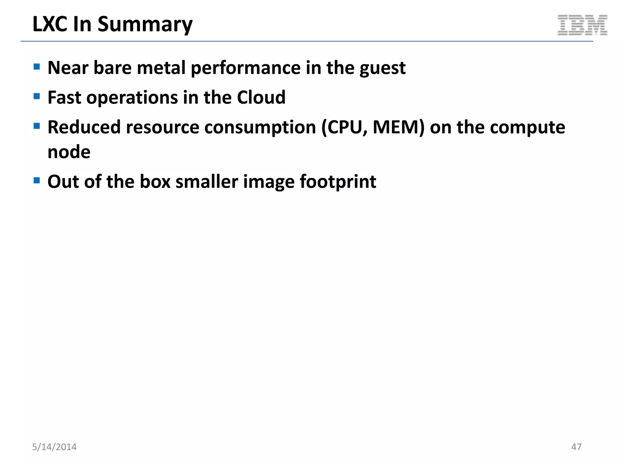 LXC In Summary
 Near bare metal performance in the guest
 Fast operations in the Cloud
 Reduced resource consumption (CPU, MEM) on the compute
node
 Out of the box smaller image footprint
5/14/2014 47
 