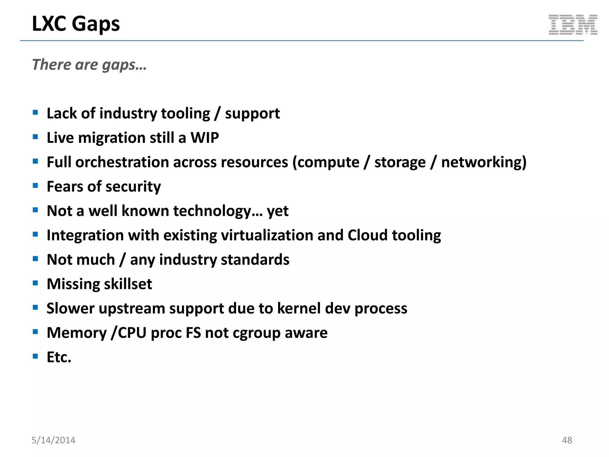 LXC Gaps
There are gaps…
 Lack of industry tooling / support
 Live migration still a WIP
 Full orchestration across resources (compute / storage / networking)
 Fears of security
 Not a well known technology… yet
 Integration with existing virtualization and Cloud tooling
 Not much / any industry standards
 Missing skillset
 Slower upstream support due to kernel dev process
 Memory /CPU proc FS not cgroup aware
 Etc.
5/14/2014 48
 