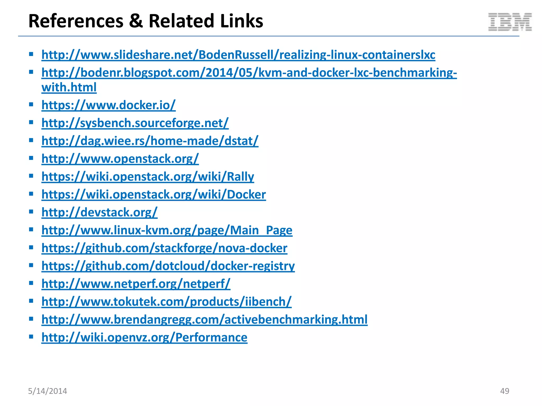 References & Related Links
 http://www.slideshare.net/BodenRussell/realizing-linux-containerslxc
 http://bodenr.blogspot.com/2014/05/kvm-and-docker-lxc-benchmarking-
with.html
 https://www.docker.io/
 http://sysbench.sourceforge.net/
 http://dag.wiee.rs/home-made/dstat/
 http://www.openstack.org/
 https://wiki.openstack.org/wiki/Rally
 https://wiki.openstack.org/wiki/Docker
 http://devstack.org/
 http://www.linux-kvm.org/page/Main_Page
 https://github.com/stackforge/nova-docker
 https://github.com/dotcloud/docker-registry
 http://www.netperf.org/netperf/
 http://www.tokutek.com/products/iibench/
 http://www.brendangregg.com/activebenchmarking.html
 http://wiki.openvz.org/Performance
5/14/2014 49
 