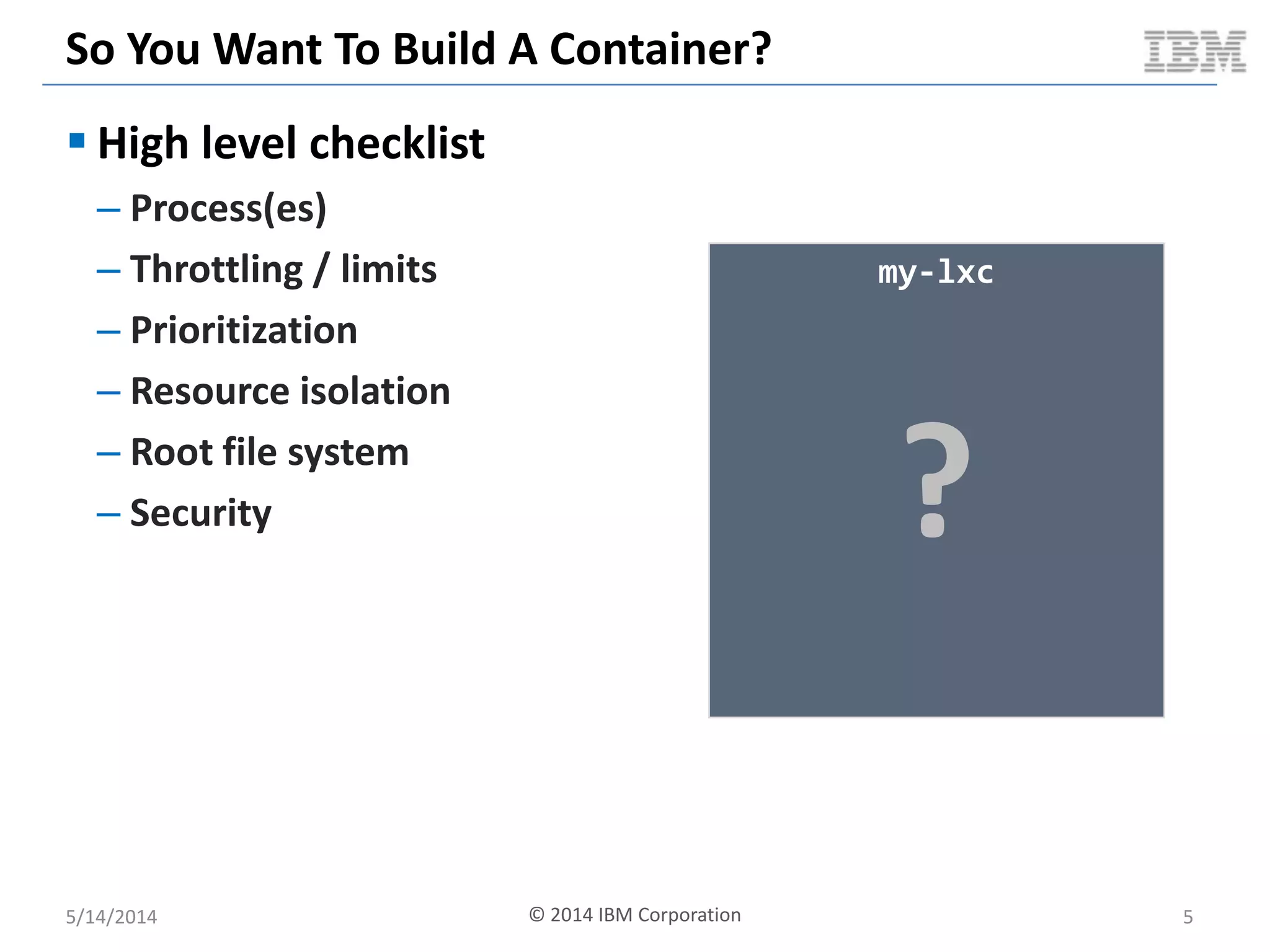 So You Want To Build A Container?
 High level checklist
– Process(es)
– Throttling / limits
– Prioritization
– Resource isolation
– Root file system
– Security
5/14/2014 © 2014 IBM Corporation 5
my-lxc
?
 