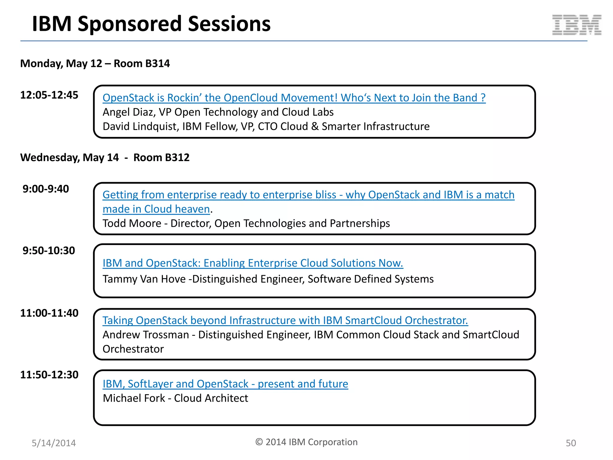IBM Sponsored Sessions
Monday, May 12 – Room B314
12:05-12:45
Wednesday, May 14 - Room B312
9:00-9:40
9:50-10:30
11:00-11:40
11:50-12:30
OpenStack is Rockin’ the OpenCloud Movement! Who‘s Next to Join the Band ?
Angel Diaz, VP Open Technology and Cloud Labs
David Lindquist, IBM Fellow, VP, CTO Cloud & Smarter Infrastructure
Getting from enterprise ready to enterprise bliss - why OpenStack and IBM is a match
made in Cloud heaven.
Todd Moore - Director, Open Technologies and Partnerships
Taking OpenStack beyond Infrastructure with IBM SmartCloud Orchestrator.
Andrew Trossman - Distinguished Engineer, IBM Common Cloud Stack and SmartCloud
Orchestrator
IBM, SoftLayer and OpenStack - present and future
Michael Fork - Cloud Architect
IBM and OpenStack: Enabling Enterprise Cloud Solutions Now.
Tammy Van Hove -Distinguished Engineer, Software Defined Systems
5/14/2014 50© 2014 IBM Corporation
 