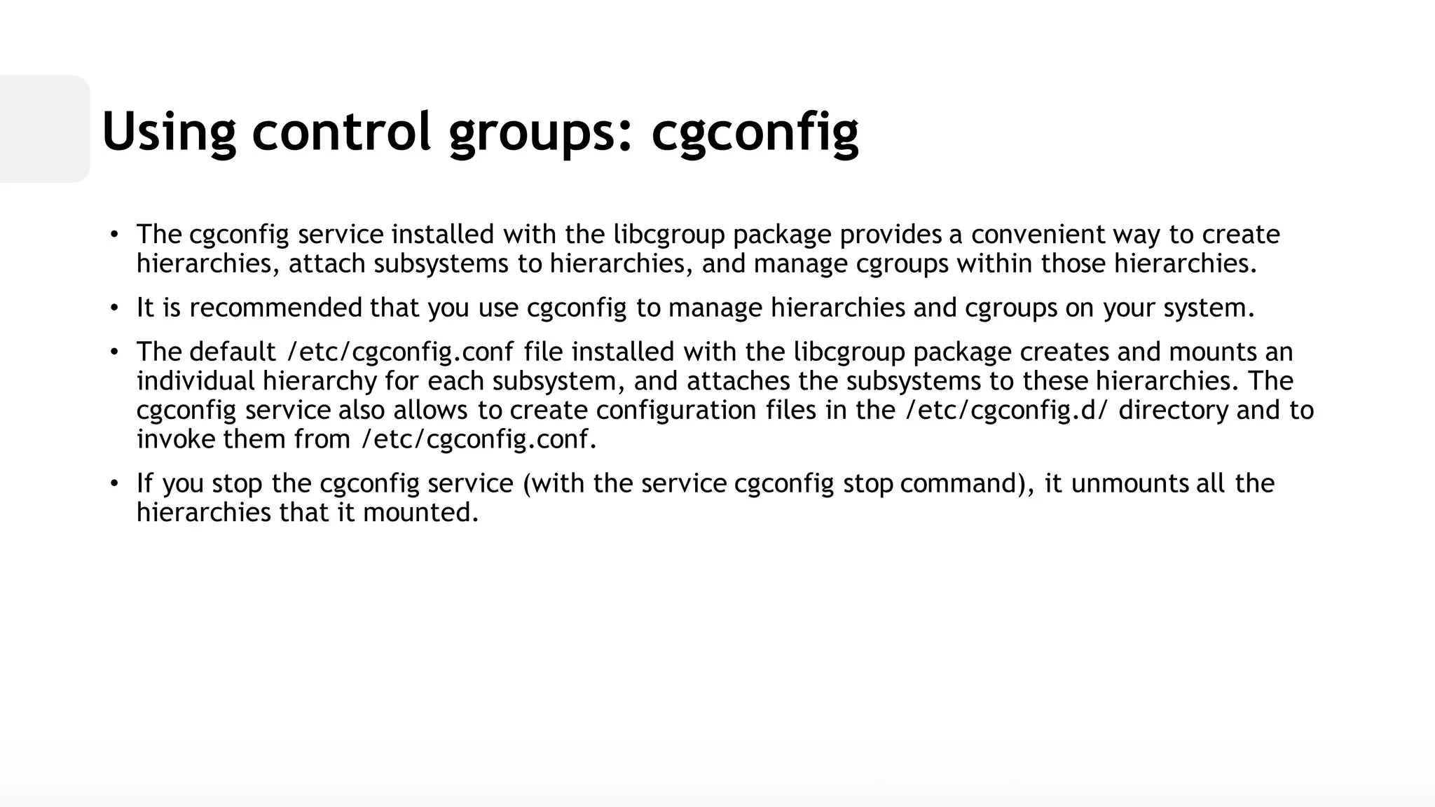 Using control groups: cgconfig• The cgconfig service installed with the libcgroup package provides a convenient way to create hierarchies, attach subsystems to and manage cgroups within those hierarchies. • It is recommended that you use cgconfig to manage hierarchies and cgroups on your system. • The default /etc/cgconfig.conf file installed with the libcgroup package creates and mounts an individual hierarchy for each subsystem, and attaches the subsystems to these hierarchies. The cgconfig service also allows to create configuration files in the /etc/cgconfig.d/ directory and invoke them from /etc/cgconfig.conf. • If you stop the cgconfig service (with stopcommand), it unmounts all the hierarchies that it mounted.  