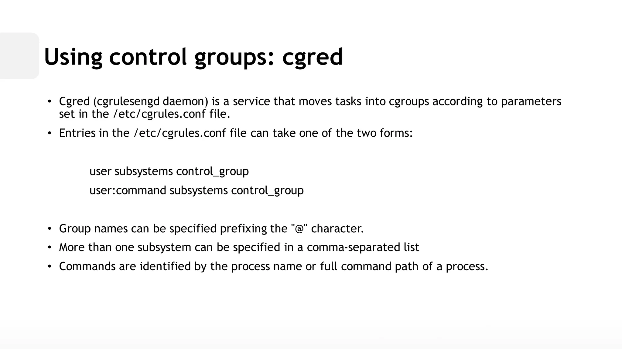 Using control groups: cgred• Cgred (cgrulesengd daemon) is a service that moves tasks into cgroups according to parameters set in the /etc/cgrules.conf file. • Entries in the /etc/cgrules.conffile can take one of the two forms: user subsystems control_groupuser:command subsystems control_group• Group names can be specified prefixing the "@" character. • More than one subsystem can be specified in a comma-separated list• Commands are identified by the process name or full command path of a process.  