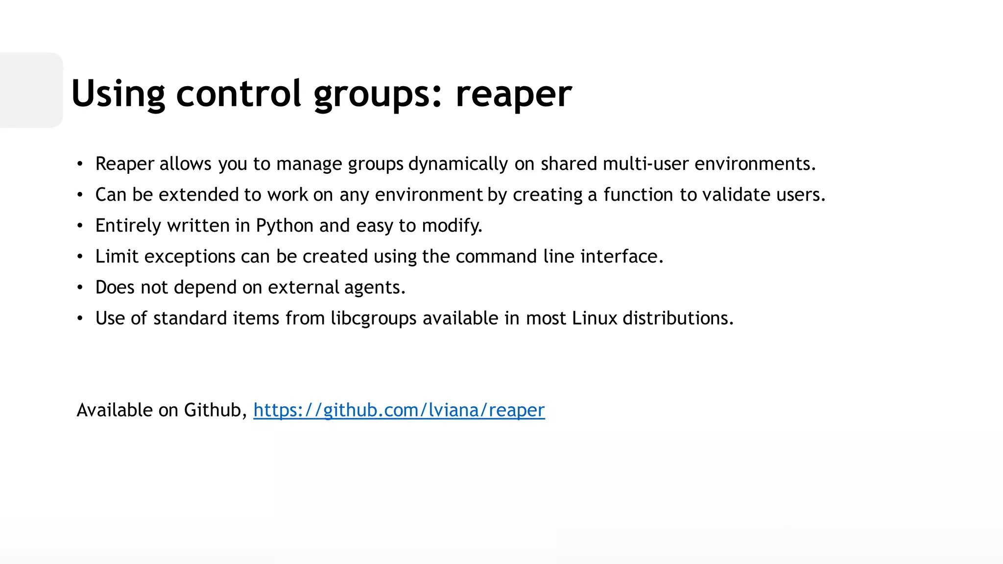 Using control groups: reaper• Reaper allows you to manage groups dynamically on shared multi-user environments. • Can be extended to work on any environment by creating a function validate users. • Entirely written in Python and easy to modify. • Limit exceptions can be created using the command line interface. • Does not depend on external agents. • Use of standard items from libcgroups available in most Linux distributions. Available on Github, https://github.com/lviana/reaper  