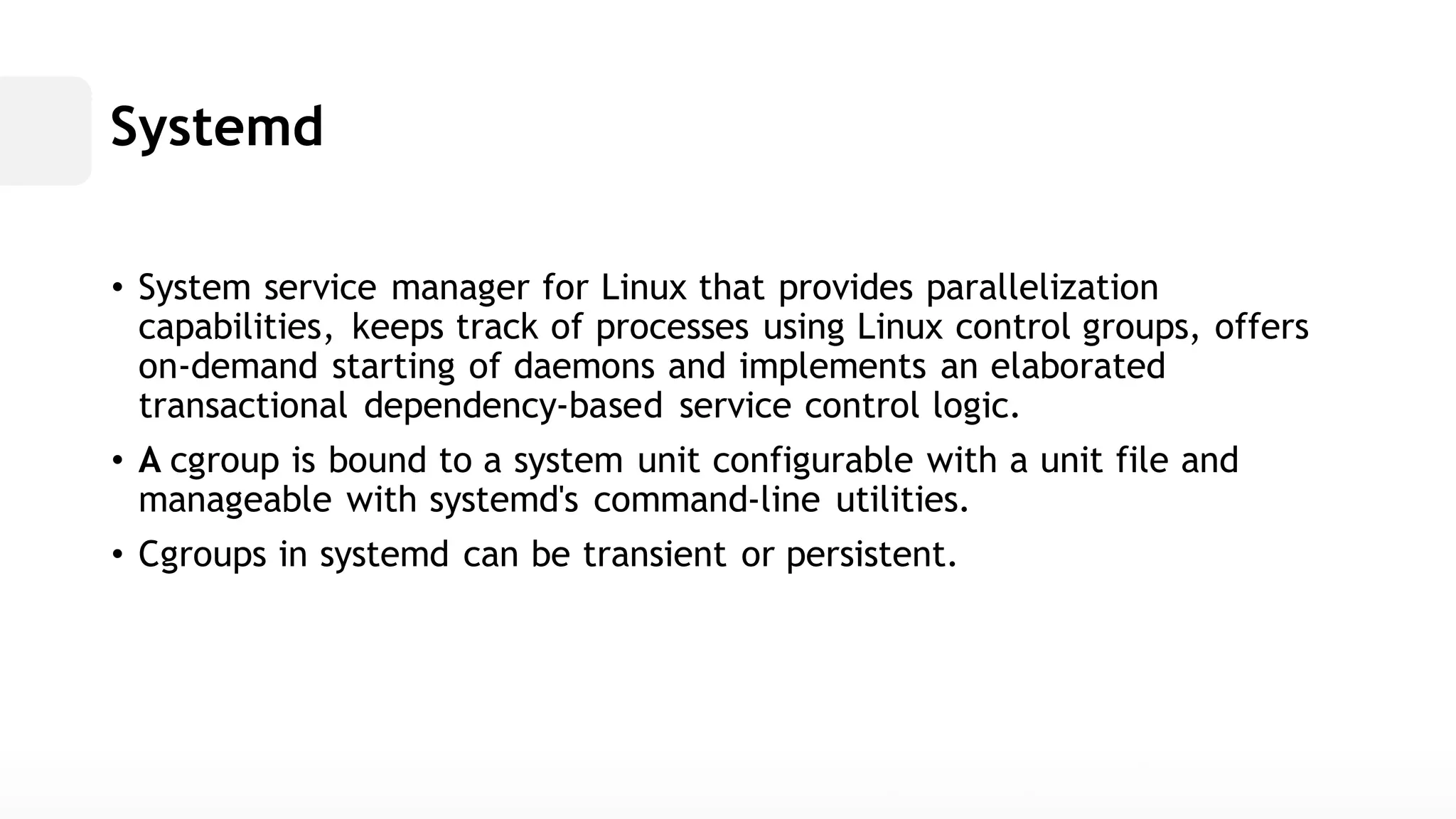 Systemd• System service manager for Linux that provides parallelization capabilities, keeps track of processes using Linux control groups, offers on-demand starting of daemons and implements an elaborated transactional dependency-based service control logic. • A cgroup is bound to a system unit configurable with file and manageable with systemd's command-line utilities. • Cgroups in systemd can be transient or persistent.  