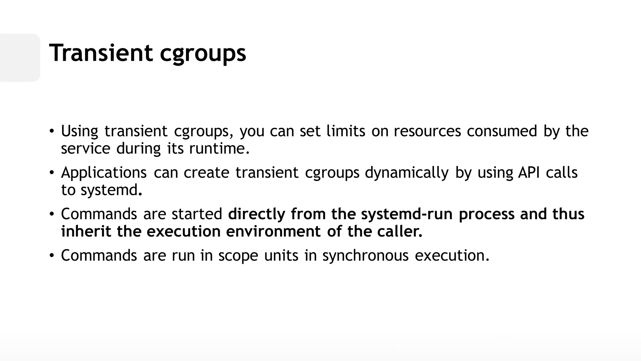 Transient cgroups• Using transient cgroups, you can set limits on resources consumed by the service during its runtime. • Applications can create transient cgroups dynamically by using API calls to systemd. • Commands are started directly from the systemd-runprocess and thus inherit the execution environment of caller. • Commands are run in scope units synchronous execution.  