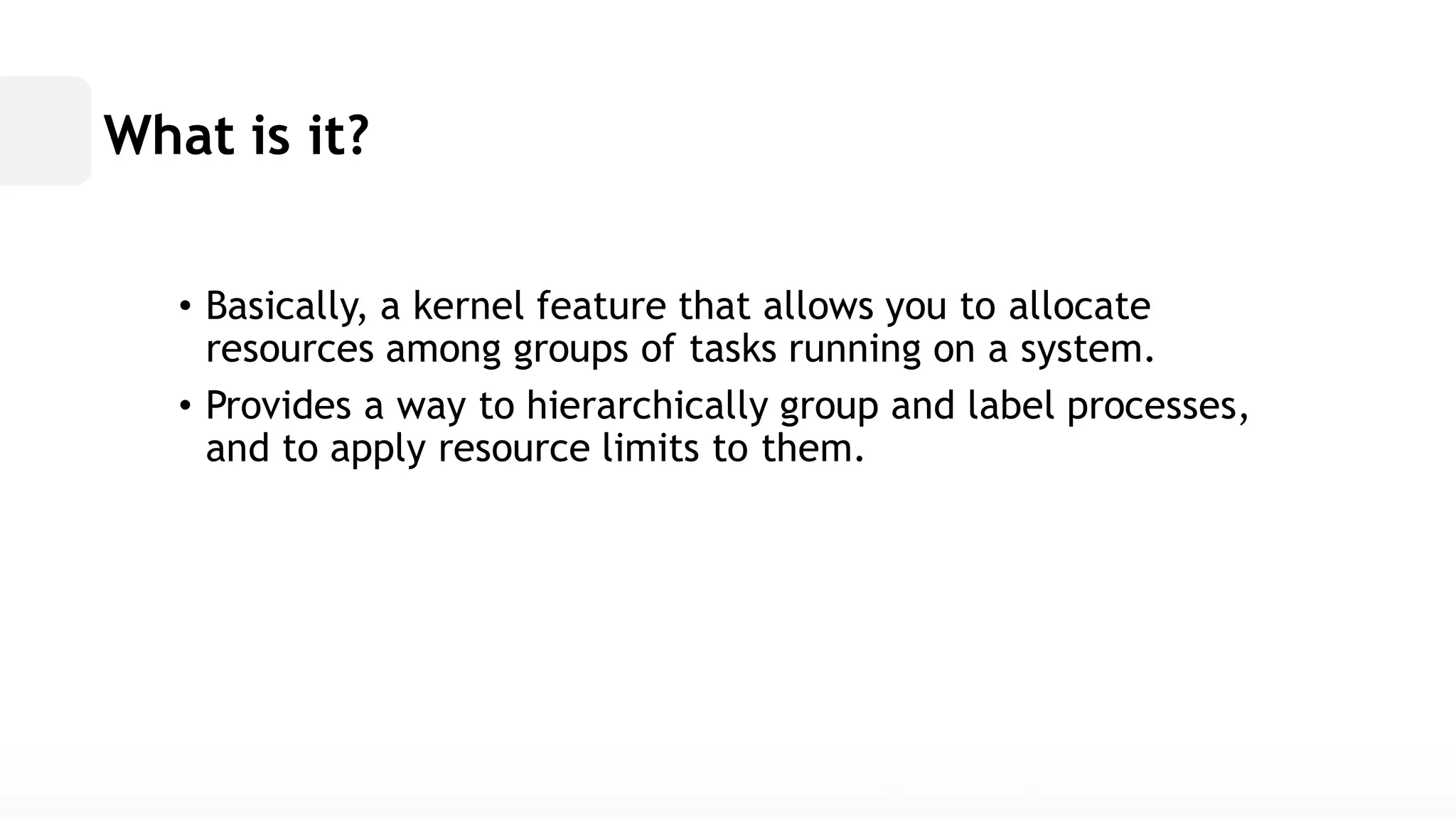 What is it? • Basically, a kernel feature that allows you to allocate resources among groups of tasks running on a system. • Provides a way to hierarchically group and label processes, and to apply resource limits them.  