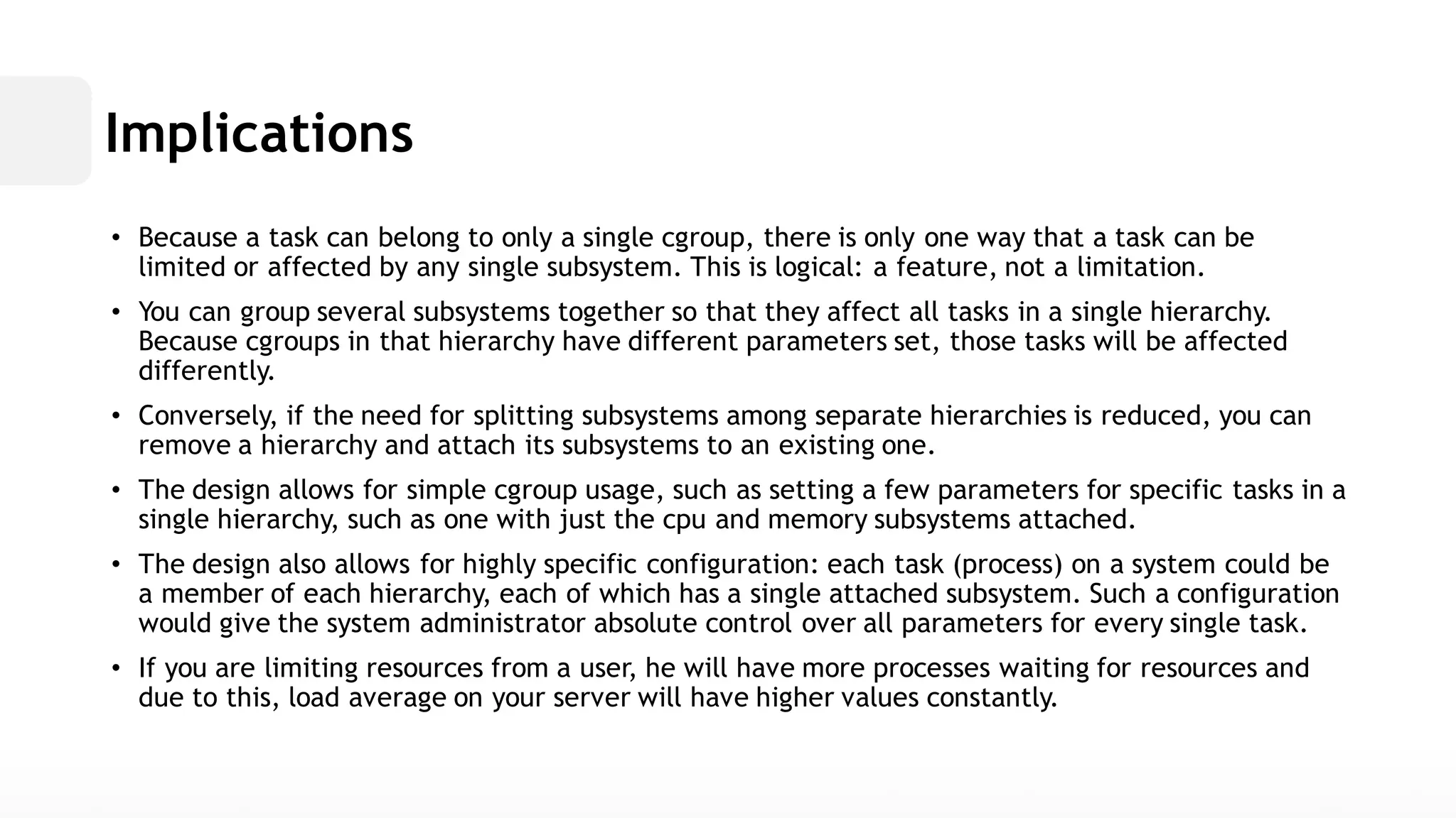 Implications• Because a task can belong to only single cgroup, there is one way that be limited or affected by any single subsystem. This is logical: a feature, not limitation. • You can group several subsystems together so that they affect all tasks in a single hierarchy. Because cgroups in that hierarchy have different parameters set, those tasks will be affected differently. • Conversely, if the need for splitting subsystems among separate hierarchies is reduced, you can remove a hierarchy and attach its subsystems to an existing one. • The design allows for simple cgroup usage, such as setting a few parameters specific tasks in single hierarchy, such as one with just the cpu and memorysubsystems attached. • The design also allows for highly specific configuration: each task (process) on a system could be a member of each hierarchy, which has single attached subsystem. Such configuration would give the system administrator absolute control over all parameters for every single task. • If you are limiting resources from a user, he will have more processes waiting for and due to this, load average on your server will have higher values constantly.  