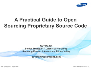A Practical Guide to Open
Sourcing Proprietary Source Code

Guy Martin
Senior Strategist – Open Source Group
Samsung Research America – Silicon Valley
guy.martin@samsung.com

Open Source Group – Silicon Valley

1

© 2013 SAMSUNG Electronics Co.

 