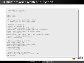 A minibrowser written in Python

  #!/usr/bin/env python
  # -*- coding: utf-8 -*-

  import gtk
  import webkit

  def entry_activated_cb(entry, embed):
      embed.load_uri(entry.get_text())

  # Widgets and signals
  window = gtk.Window()
  window.set_default_size(800, 600)
  window.set_title("Mini browser written in Python")
  embed = webkit.WebView(); # WebKit embed
  entry = gtk.Entry()
  entry.connect(’activate’, entry_activated_cb, embed)
  scroller = gtk.ScrolledWindow()
  scroller.add(embed)

  # Pack everything up and show
  vbox = gtk.VBox(False, 5)
  vbox.pack_start(entry, False, False)
  vbox.pack_start(scroller)
  window.add(vbox)
  window.show_all()

  # Load a default URI and run
  embed.load_uri("http://www.webkit.org")
  gtk.main()



                            The WebKit project   Juan J. Sánchez
 