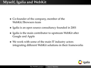 Myself, Igalia and WebKit



     Co-founder of the company, member of the
     WebKit/Browsers team
     Igalia is an open source consultancy founded in 2001
     Igalia is the main contributor to upstream WebKit after
     Google and Apple
     We work with some of the main IT industry actors
     integrating different WebKit solutions in their frameworks




                   The WebKit project   Juan J. Sánchez
 