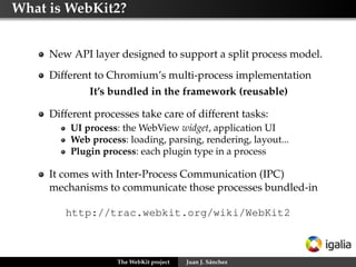 What is WebKit2?


     New API layer designed to support a split process model.
     Different to Chromium’s multi-process implementation
              It’s bundled in the framework (reusable)

     Different processes take care of different tasks:
         UI process: the WebView widget, application UI
         Web process: loading, parsing, rendering, layout...
         Plugin process: each plugin type in a process

     It comes with Inter-Process Communication (IPC)
     mechanisms to communicate those processes bundled-in

        http://trac.webkit.org/wiki/WebKit2



                    The WebKit project   Juan J. Sánchez
 