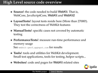 High Level source code overview

     Source/: the code needed to build WebKit. That is,
     WebCore, JavaScriptCore, WebKit and WebKit2
     LayoutTests/: layout tests reside here (More than 27000!).
     They test the correctness of WebKit features
     ManualTests/: speciﬁc cases not covered by automatic
     testing
     PerformanceTests/: measure run-time performance and
     memory usage
     See webkit-perf.appspot.com for results
     Tools/: tools and utilities for WebKit development.
     Small test applications, tools for testing, helper scripts...
     Websites/: code and pages for WebKit related sites

                    The WebKit project   Juan J. Sánchez
 