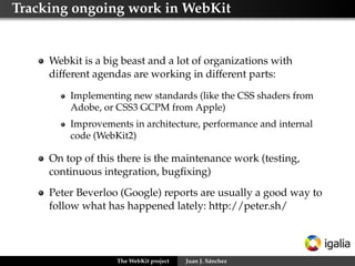 Tracking ongoing work in WebKit


     Webkit is a big beast and a lot of organizations with
     different agendas are working in different parts:

         Implementing new standards (like the CSS shaders from
         Adobe, or CSS3 GCPM from Apple)
         Improvements in architecture, performance and internal
         code (WebKit2)

     On top of this there is the maintenance work (testing,
     continuous integration, bugﬁxing)
     Peter Beverloo (Google) reports are usually a good way to
     follow what has happened lately: http://peter.sh/




                   The WebKit project   Juan J. Sánchez
 