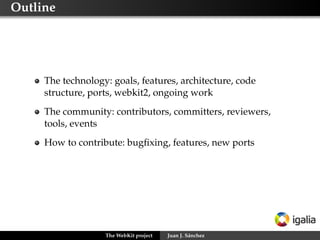 Outline




     The technology: goals, features, architecture, code
     structure, ports, webkit2, ongoing work
     The community: contributors, committers, reviewers,
     tools, events
     How to contribute: bugﬁxing, features, new ports




                   The WebKit project   Juan J. Sánchez
 